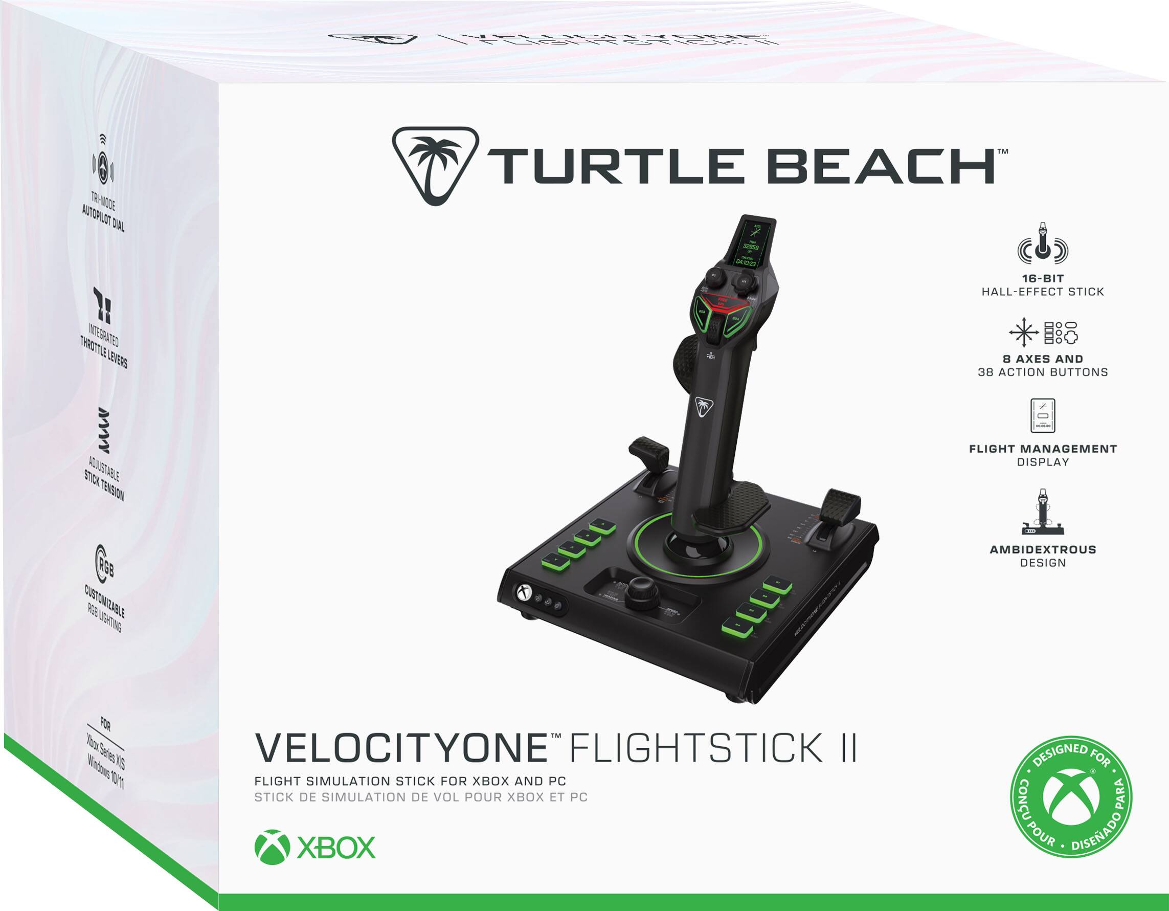 TRI-MODE AUTOPILOT DIAL  
TURTLE BEACH  
16-BIT HALL-EFFECT STICK  
THROTTLE INTEGRATED LEVERS  
8 AXES AND 38 ACTION BUTTONS  
STICK ADJUSTABLE TENSION RGB CUSTOMIZABLE LIGHTING  
FLIGHT MANAGEMENT DISPLAY AMBIDEXTROUS DESIGN  
FOR Xbox Series X/S Windows 10/11  
VELOCITYONE FLIGHTSTICK II FLIGHT SIMULATION STICK FOR XBOX AND PC STICK DE SIMULATION DE VOL POUR XBOX ET PC  
DESIGNED FOR CONSO PARA POUR DISEÑADO