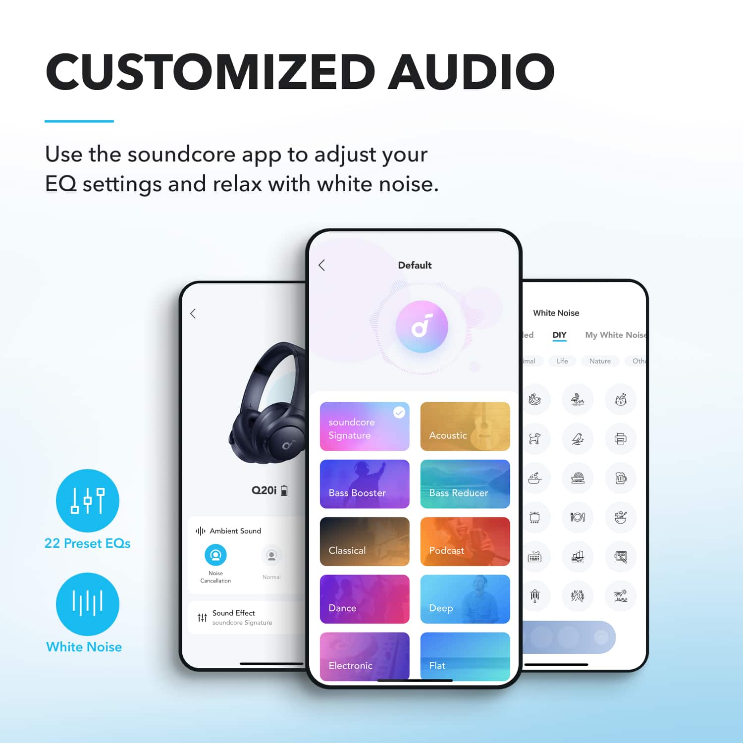 CUSTOMIZED AUDIO
Use the soundcore app to adjust your EQ settings and relax with white noise.
- 22 Preset EQs
- White Noise
Default
- soundcore Signature
- Acoustic
- Bass Reducer
- Podcast
- Ambient Sound
- Classical
- Deep
- Dance
- Electronic
- Flat
White Noise
- DIY
- My White Noise
- Minimal
- Life
- Nature
- Office
Sound Effect
- soundcore Signature
Noise Cancellation
- Normal