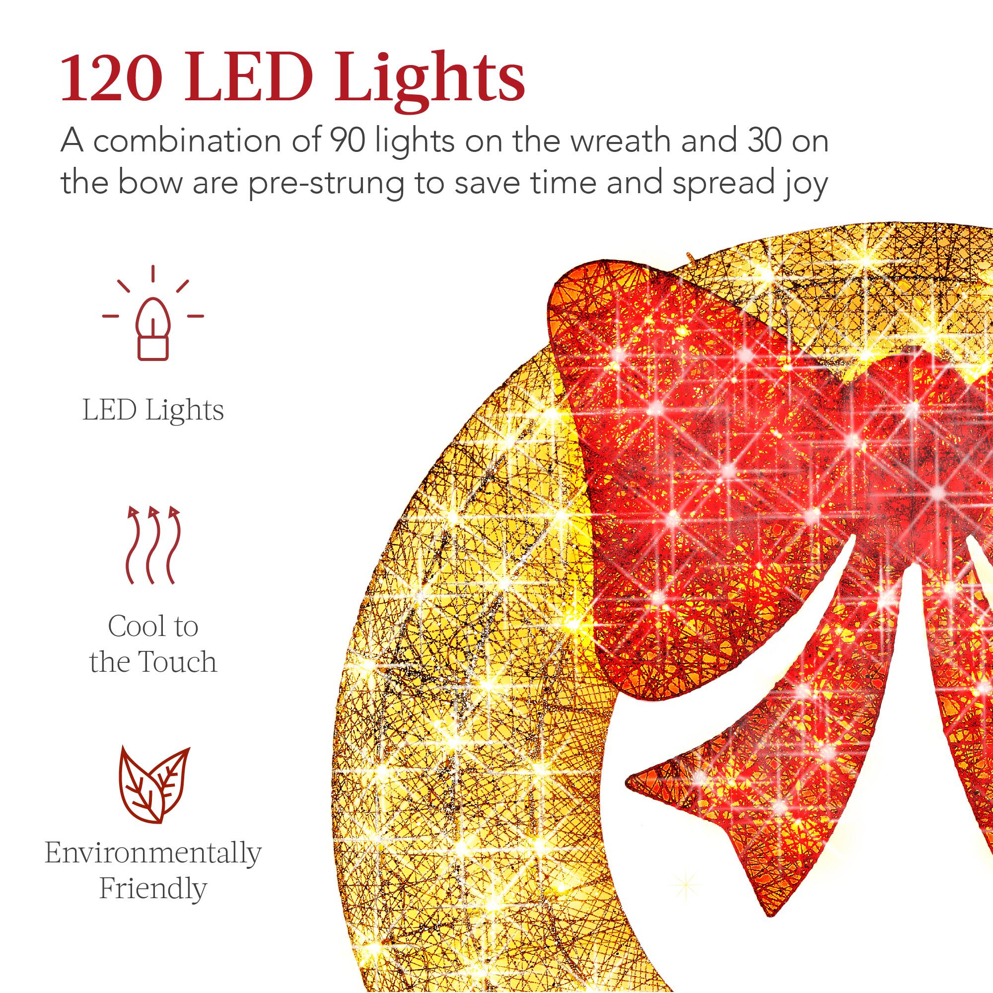 120 LED Lights  
A combination of 90 lights on the wreath and 30 on the bow are pre-strung to save time and spread joy  

LED Lights  
Cool to the Touch  
Environmentally Friendly