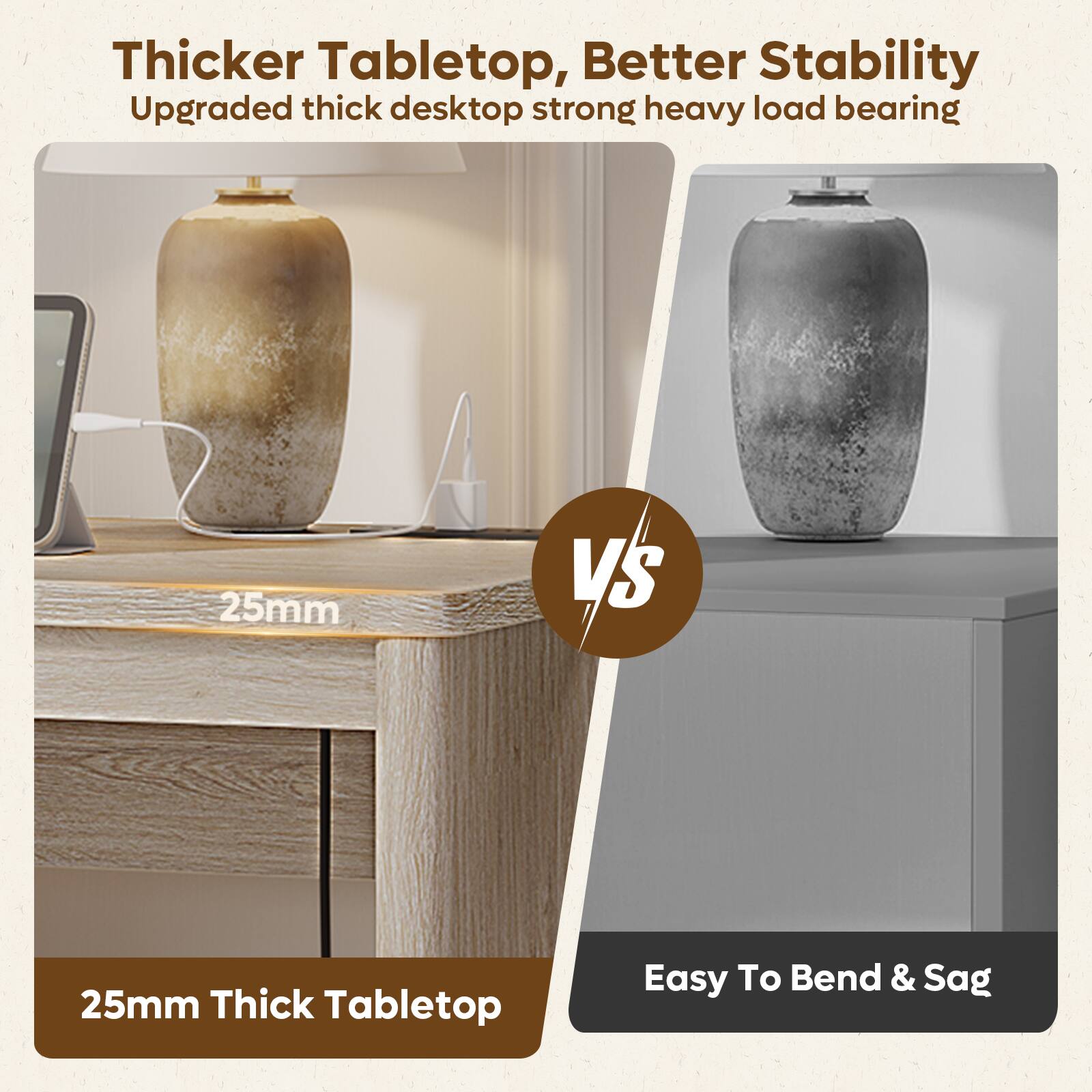 Thicker Tabletop, Better Stability  
Upgraded thick desktop strong heavy load bearing

25mm

VS

25mm Thick Tabletop

Easy To Bend & Sag