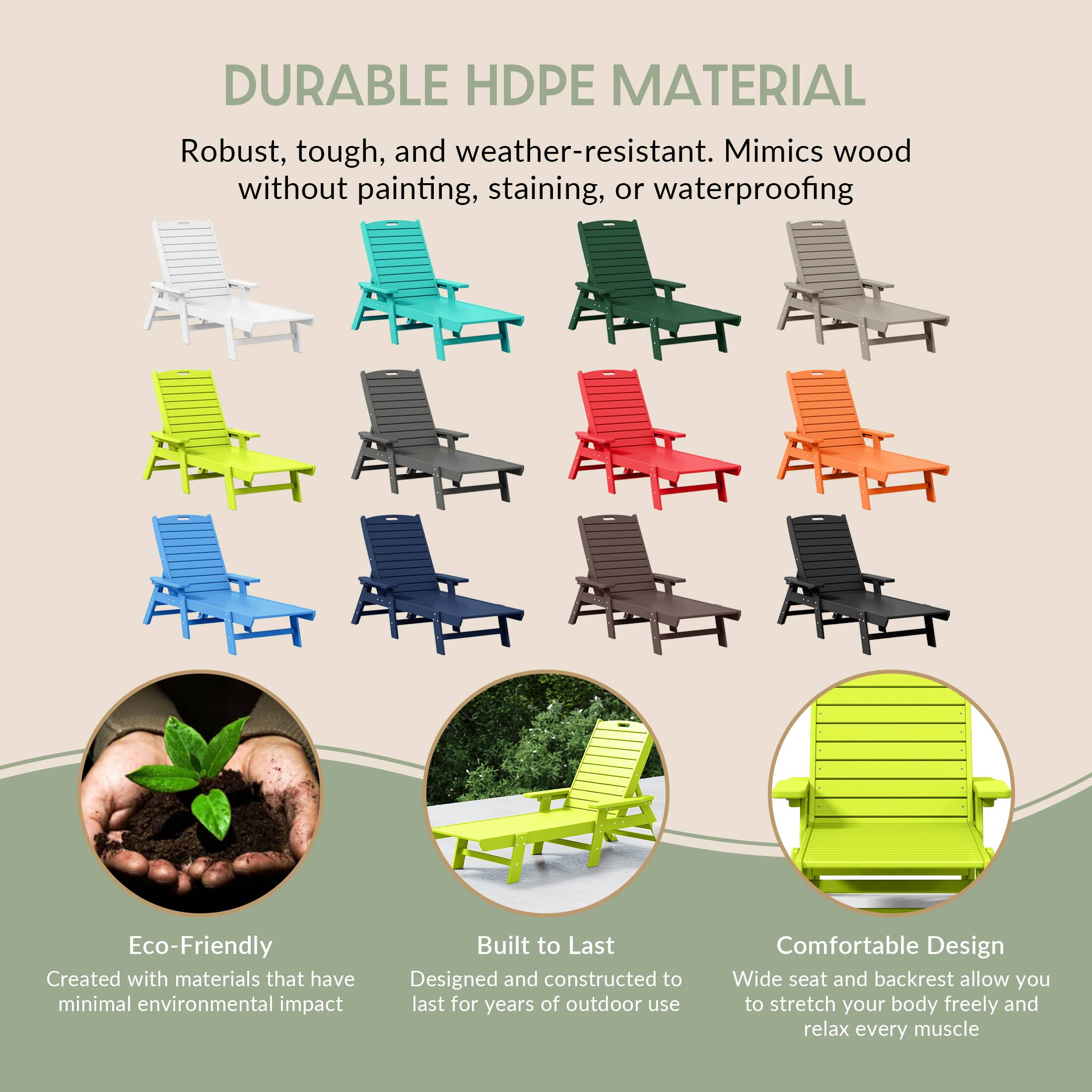 DURABLE HDPE MATERIAL  
Robust, tough, and weather-resistant. Mimics wood without painting, staining, or waterproofing  

Eco-Friendly  
Created with materials that have minimal environmental impact  

Built to Last  
Designed and constructed to last for years of outdoor use  

Comfortable Design  
Wide seat and backrest allow you to stretch your body freely and relax every muscle