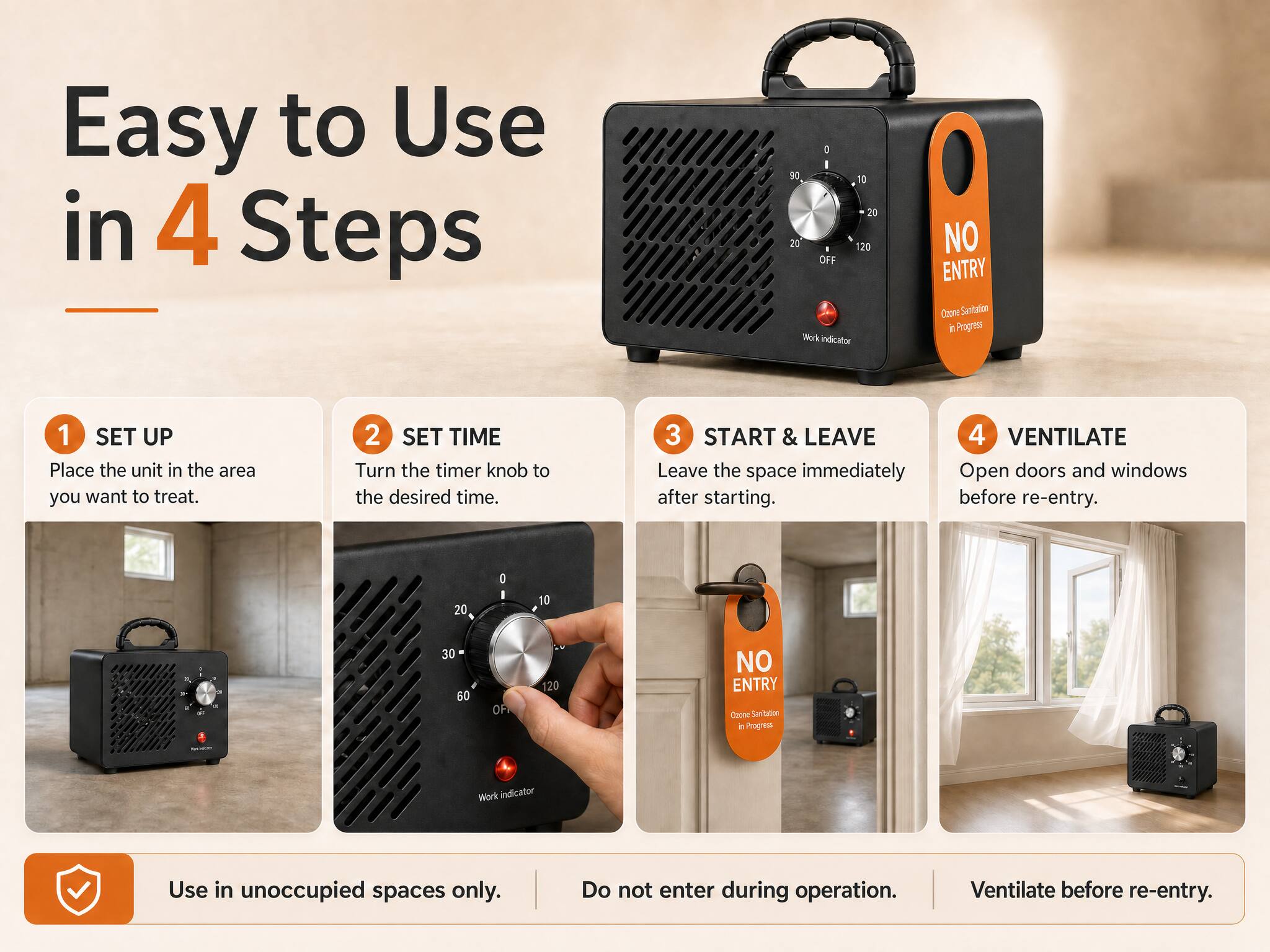 Easy to Use in 4 Steps

1. SET UP
   Place the unit in the area you want to treat.

2. SET TIME
   Turn the timer knob to the desired time.

3. START & LEAVE
   Leave the space immediately after starting.

4. VENTILATE
   Open doors and windows before re-entry.

NO ENTRY
Ozone Sanitation in Progress

Use in unoccupied spaces only.
Do not enter during operation.
Ventilate before re-entry.