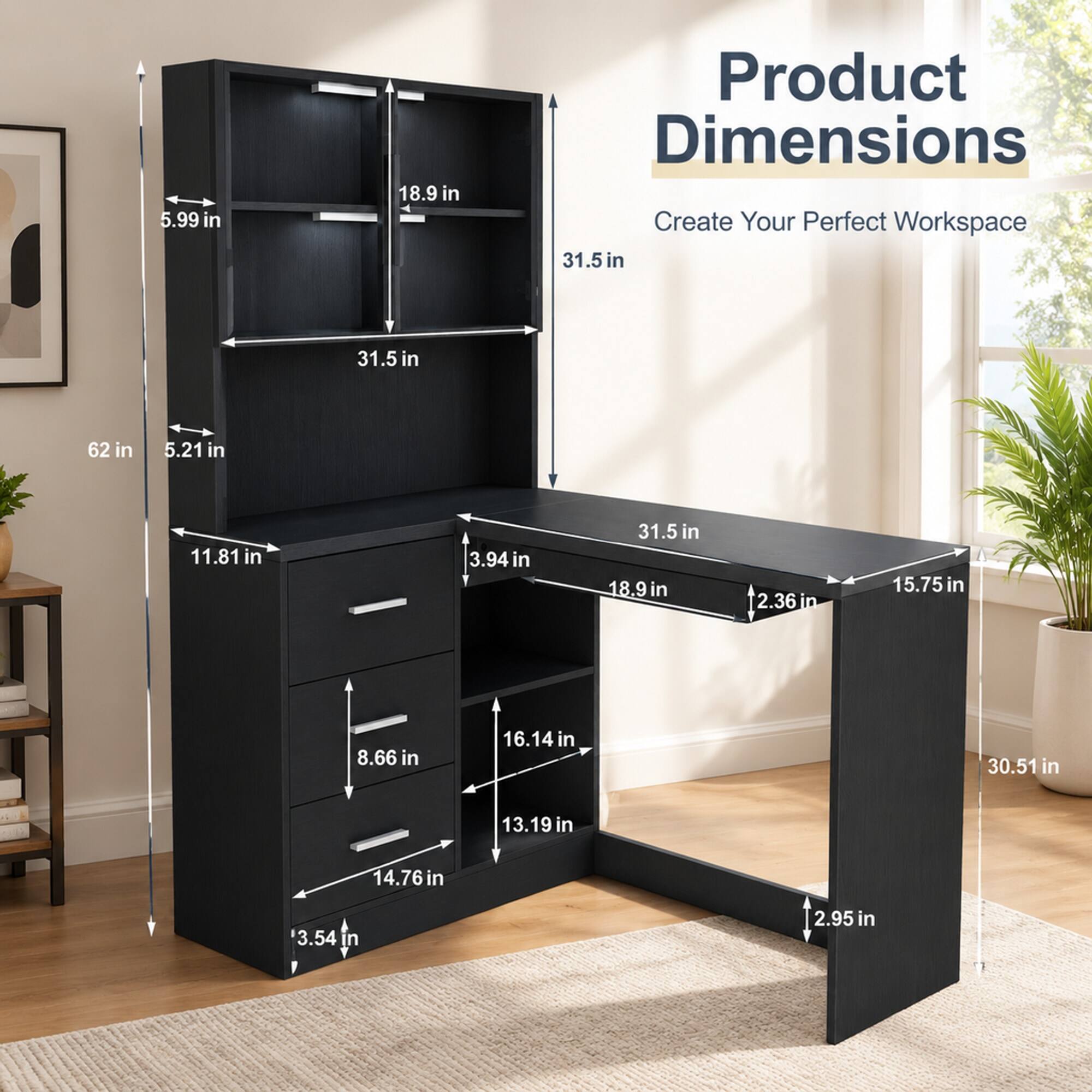 5.99 in  
18.9 in  
Product Dimensions Create Your Perfect Workspace  
31.5 in  
31.5 in  
62 in  
5.21 in  
11.81 in  
3.94 in  
31.5 in  
18.9 in  
2.36 in  
15.75 in  
8.66 in  
16.14 in  
30.51 in  
13.19 in  
14.76 in  
3.54 in  
2.95 in