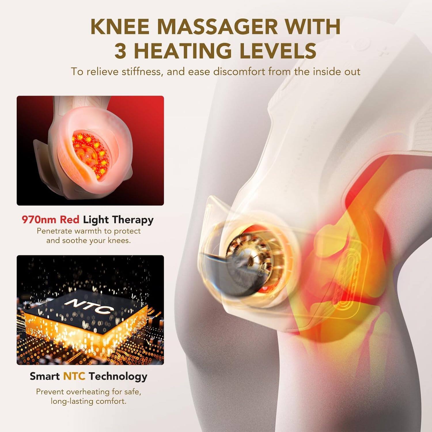 KNEE MASSAGER WITH 3 HEATING LEVELS  
To relieve stiffness, and ease discomfort from the inside out  

970nm Red Light Therapy  
Penetrate warmth to protect and soothe your knees.  

Smart NTC Technology  
Prevent overheating for safe, long-lasting comfort.