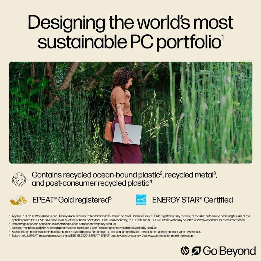 Designing the world's most sustainable PC portfolio' Contains recycled ocean-bound plastic, recycled metal, and post-consumer recycled plastic. epeat EPEAT Gold registered. ENERGY STAR Certified. Applies to HP PCs and Workstations manufactured after January 2019. Based on most Gold and Silver EPEAT registrations by meeting the required criteria and achieving 50-74% of the optional points for EPEAT Silver and 75-100% of the optional points for EPEAT Gold according to EEE 16801-2018. EPEAT Status varies by country. Visit [www.epeat.net](http://www.epeat.net) for more information. 1 of ocean-bound contained in each varies. Percentage plastic component by product. Laptops manufactured with recycled metal material in product cover. Percentage of recycled metal varies by product. Keyboard components contain post-consumer recycled plastic. Percentage of post-consumer recycled contained in each component varies by product. 1 Based on US EPEAT.