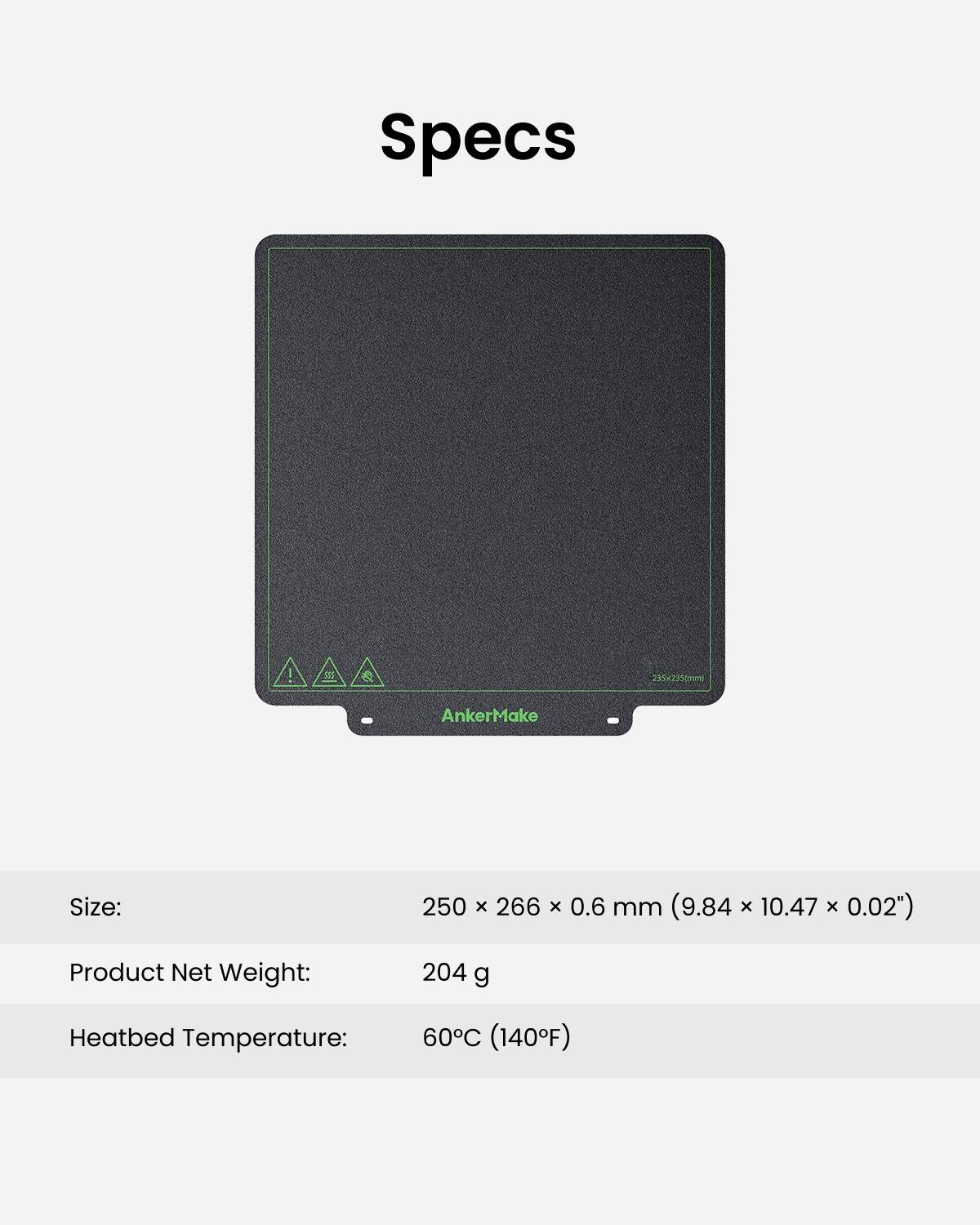 Specs:

* Size: 250 x 266 x 0.6 mm (9.84 x 10.47 x 0.02")
* Product Net Weight: 204 g
* Heatbed Temperature: 60C (140F)