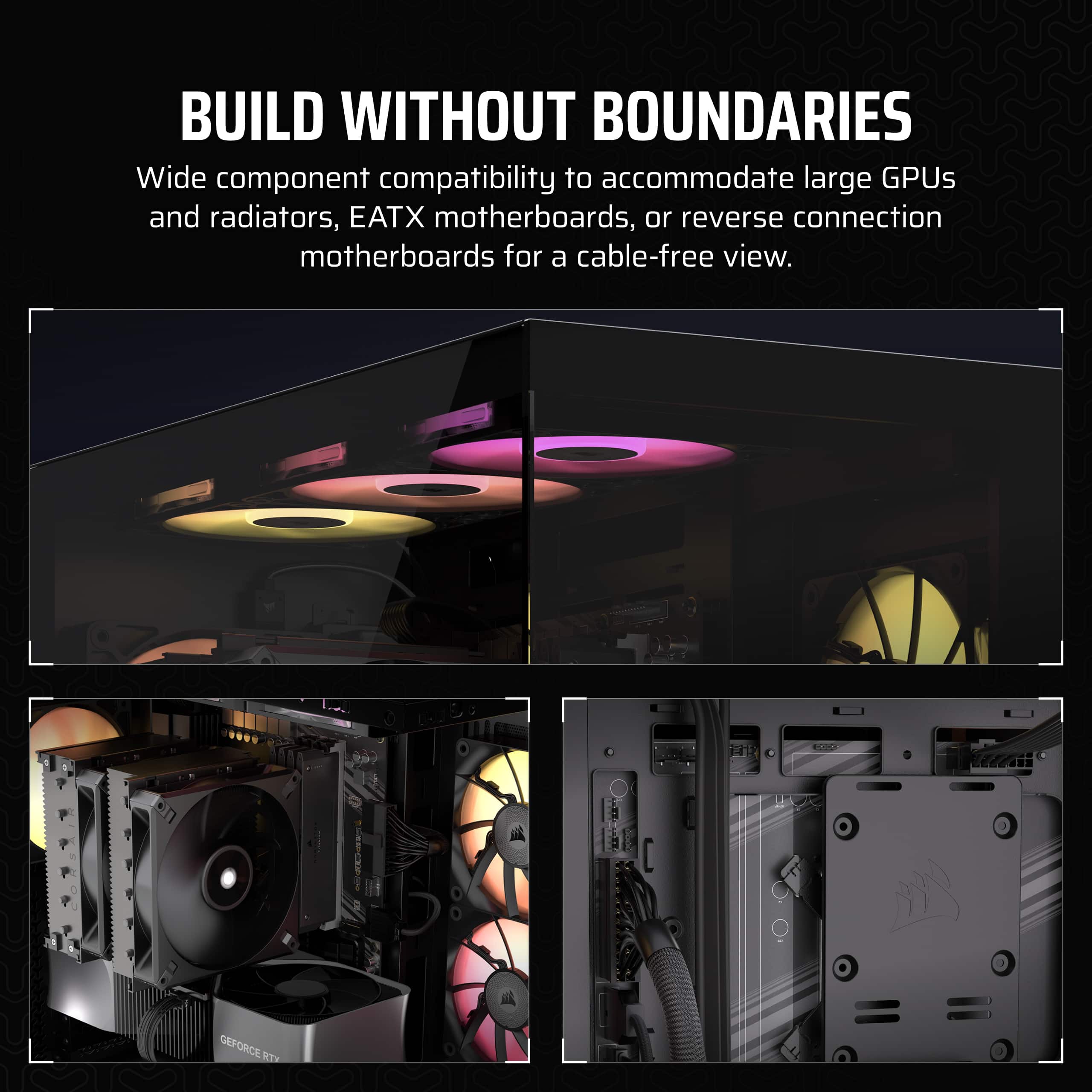 Build Without Boundaries. Wide component compatibility to accommodate large GPUs and radiators, EATX motherboards, or reverse connection motherboards for a cable-free view.