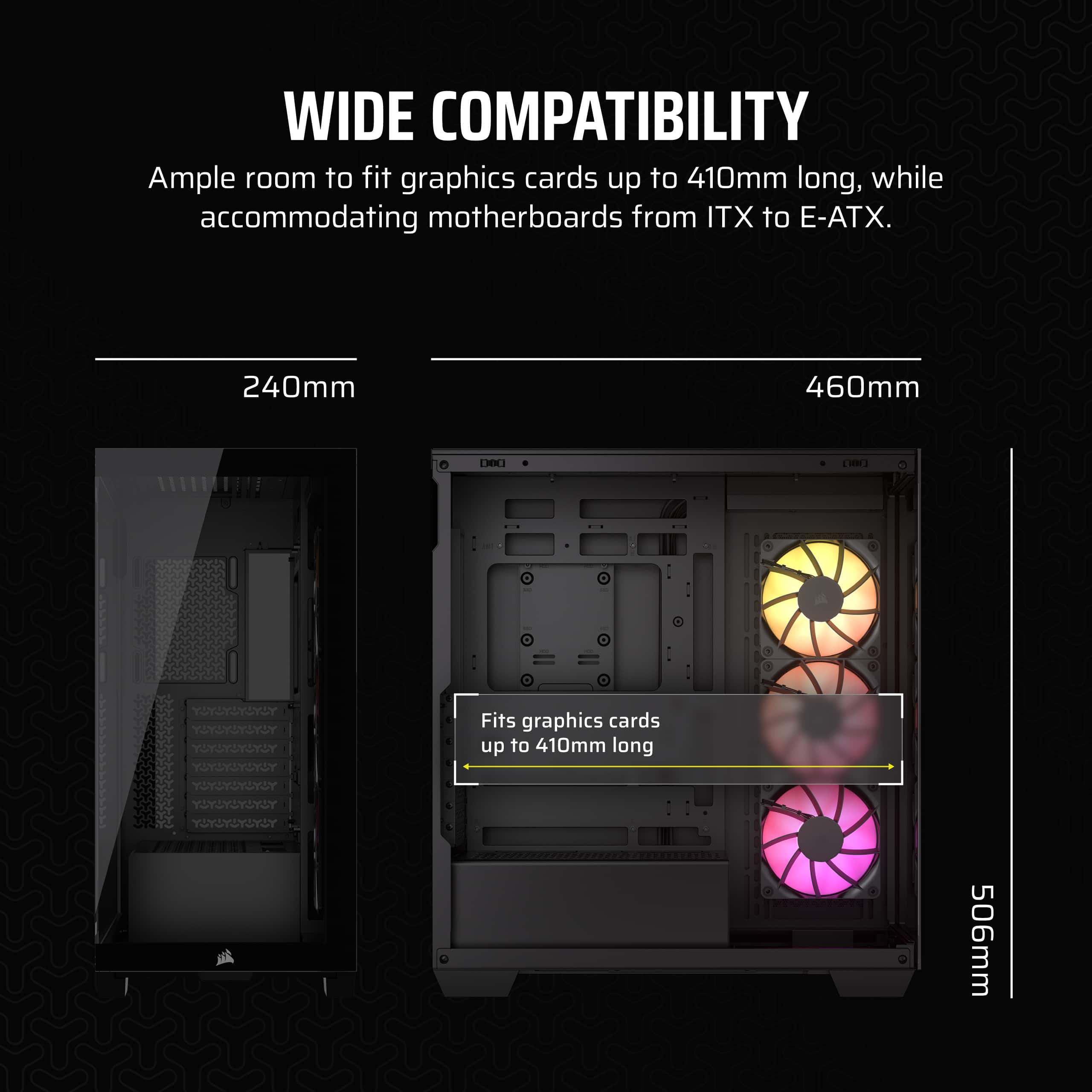 Wide Compatibility: Ample room to fit graphics cards up to 410mm long, while accommodating motherboards from ITX to E-ATX. 240mm 460mm DOU 1 Fits graphics cards up to 410mm long.