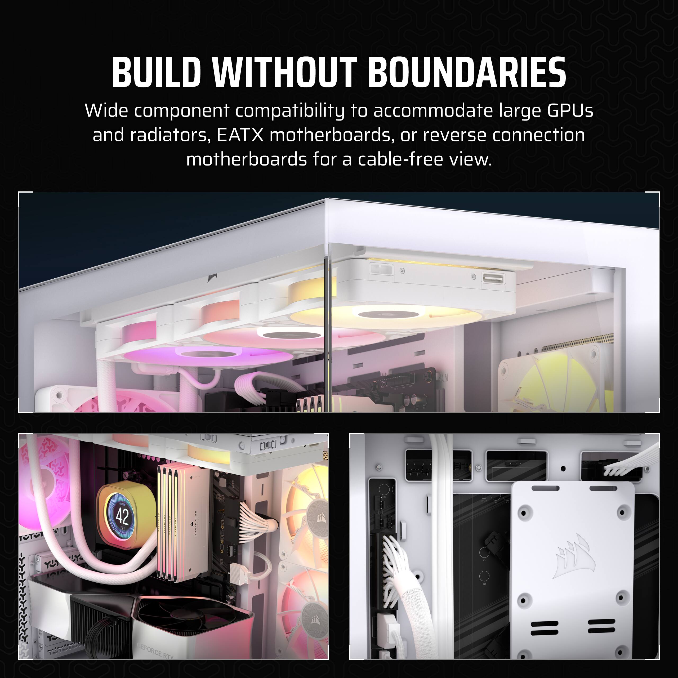 Build Without Boundaries: Wide component compatibility to accommodate large GPUs and radiators, EATX motherboards, or reverse connection motherboards for a cable-free view.