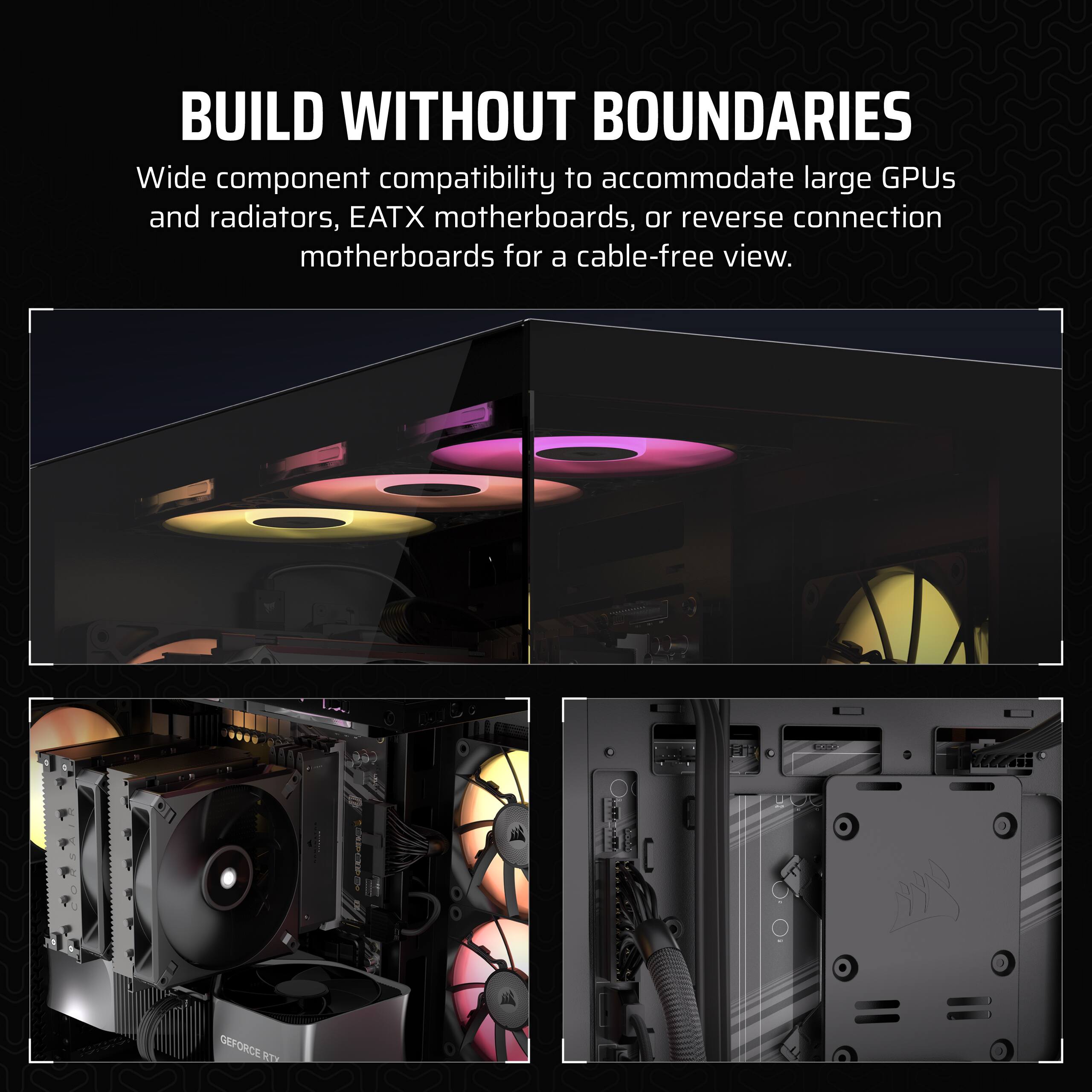 Build Without Boundaries: Wide component compatibility to accommodate large GPUs and radiators, EATX motherboards, or reverse connection motherboards for a cable-free view.