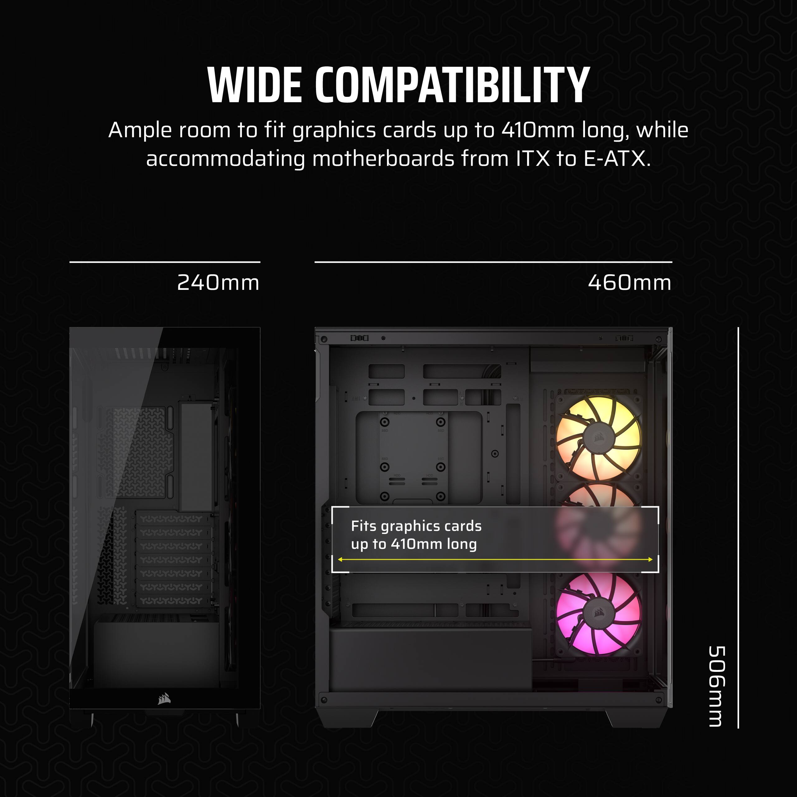 Wide Compatibility: Ample room to fit graphics cards up to 410mm long, while accommodating motherboards from ITX to E-ATX. 240mm 460mm.