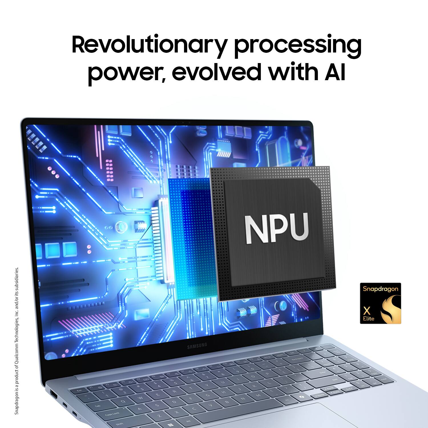 Revolutionary processing power, evolved with AI subsidiaries E and/o inc. Technologies Qualcomm R product - 1 Snapdragon X Elite - 2 4 4 T A CR  1 &  % Z SAMSUNG -- ~ .. - - & I 1 A % % 1  4  , 1 V C . -  NPU . - - -- - - . . -  4 5 - 9  t -   1 1 L . .  1 1 5 A H 9 1 -  . . Snapdragon X Elite.