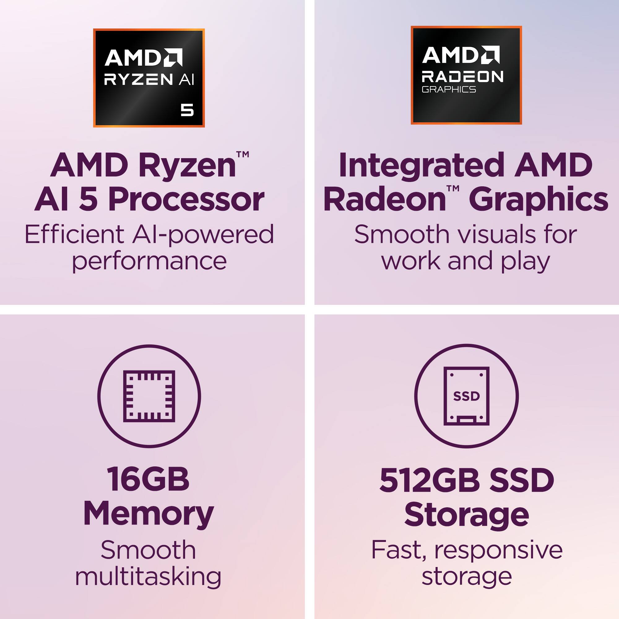 AMD Ryzen™ AI 5 Processor  
Efficient AI-powered performance  

Integrated AMD Radeon™ Graphics  
Smooth visuals for work and play  

16GB Memory  
Smooth multitasking  

512GB SSD Storage  
Fast, responsive storage