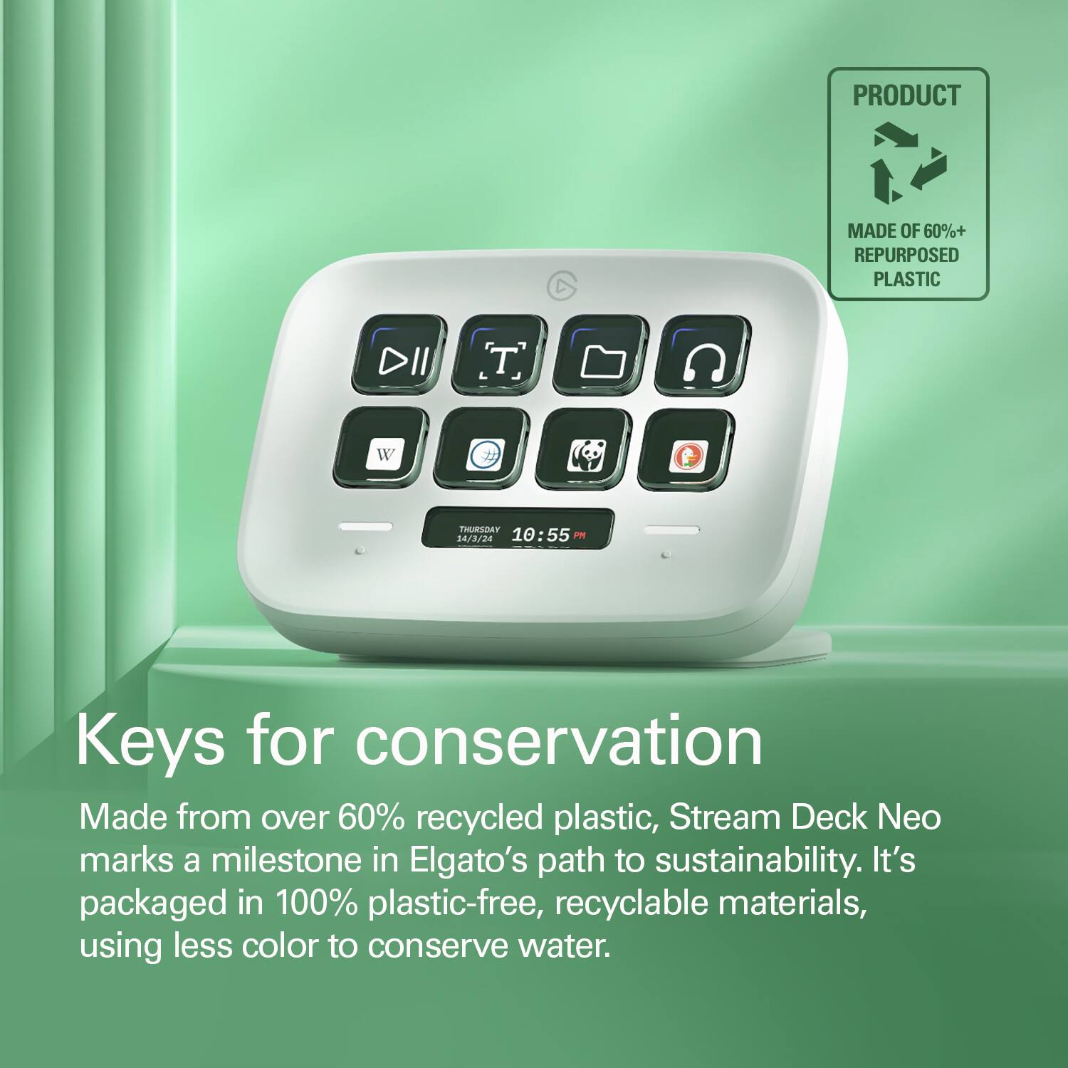 PRODUCT D MADE OF 60%+ REPURPOSED PLASTIC DII W IHUSSOAT 14/3/24 10:55 PR Keys for conservation Made from over 60% recycled plastic, Stream Deck Neo marks a milestone in Elgato's path to sustainability. It's packaged in 100% plastic-free, recyclable materials, using less color to conserve water.