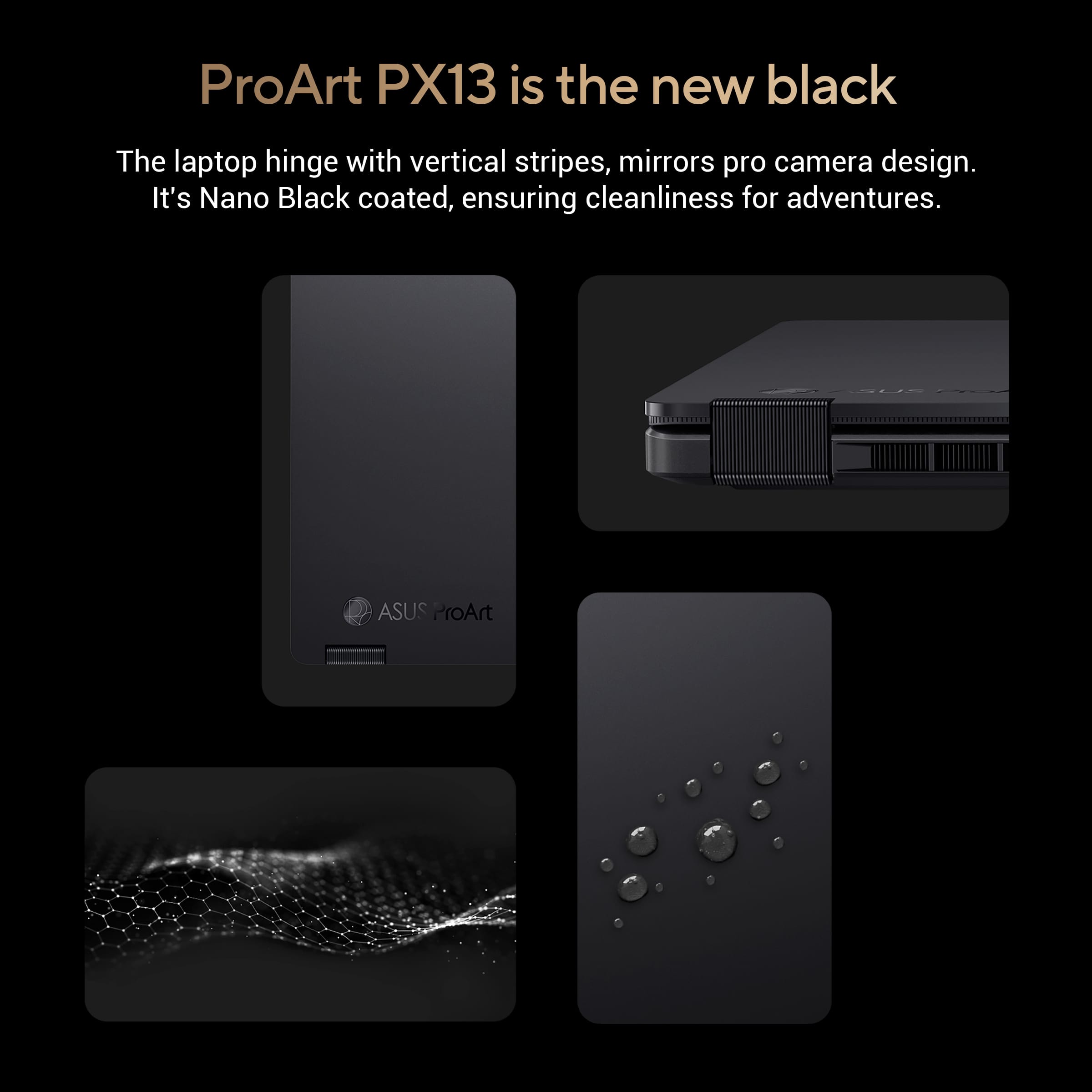 ProArt PX13 is the new black. The laptop hinge features vertical stripes and mirrors pro camera design. It is Nano Black coated, ensuring cleanliness for adventures.