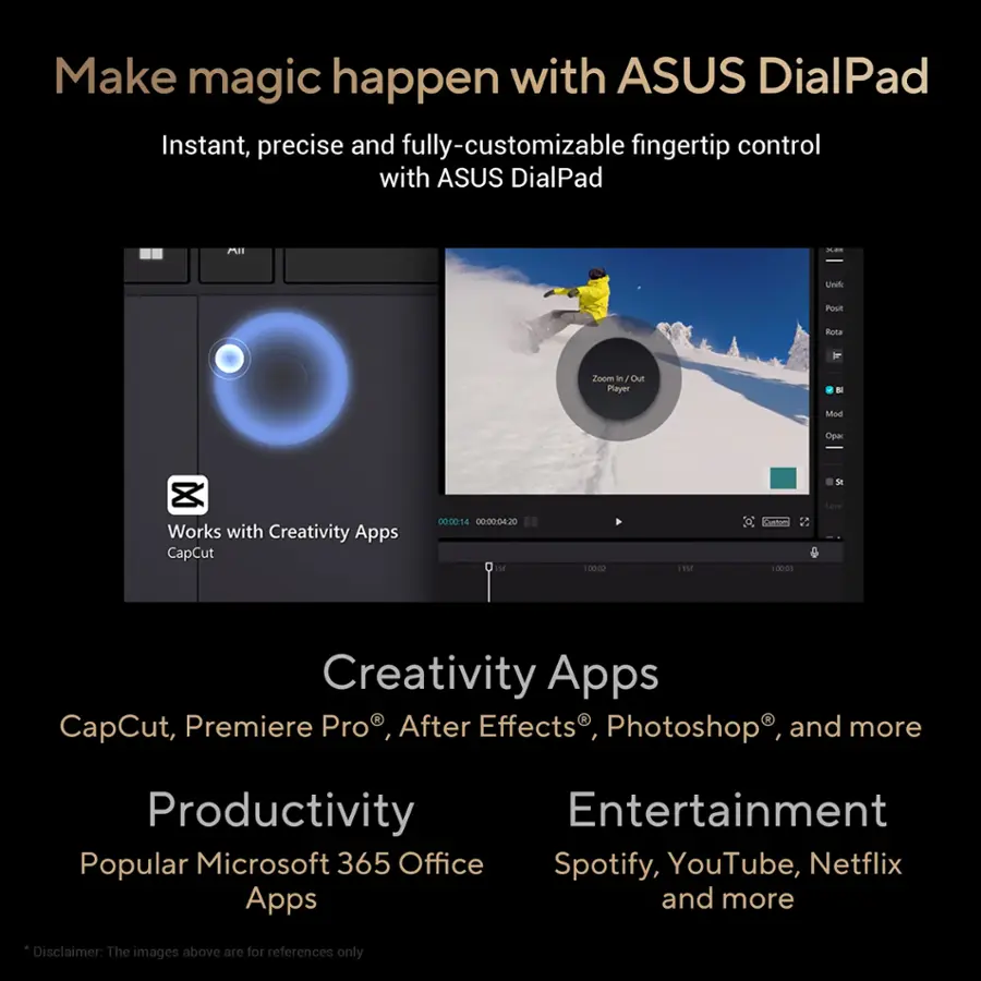 Make magic happen with ASUS DialPad: Instant, precise and fully-customizable fingertip control with ASUS DialPad. Unleash creativity with Creativity Apps: CapCut, Premiere Pro, After Effects, Photoshop and more. Boost productivity with popular Microsoft 365 Office apps. Enjoy entertainment with Spotify, YouTube, Netflix, and more. Disclaimer: The images above are for reference only.
