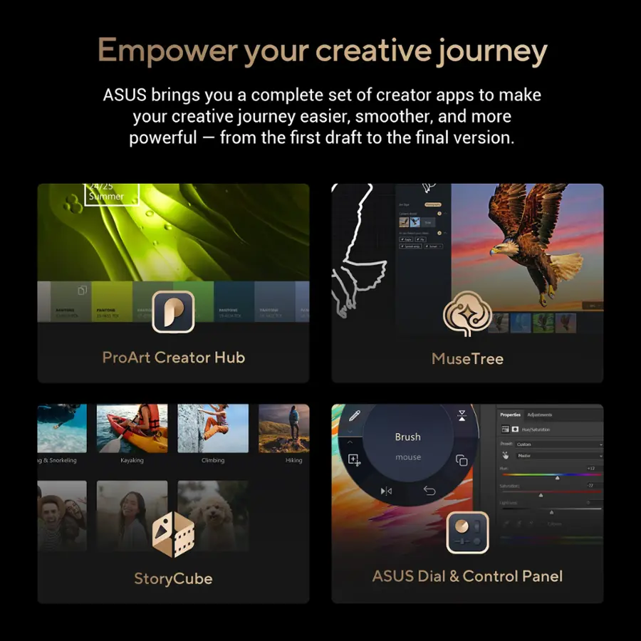 Empower your creative journey with ASUS' complete set of creator apps to make your journey easier, smoother, and more powerful - from the first draft to the final version. Enjoy a summer of creativity with ProArt Creator Hub, MuseTree, Proper Brush, and StoryCube. Experience the convenience of ASUS Dial & Control Panel.