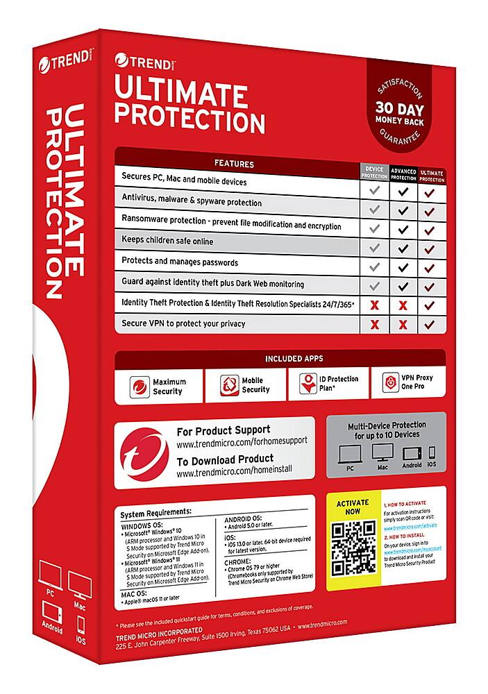 TREND MICRO ULTIMATE SATISFACTION 30 DAY PROTECTION MONEY BACK GUARANTEE FEATURES DEVICE ADVANCED PROTECTION ULTIMATE PC, Mac and mobile devices PROTECTION PROTECTION PROTECTION ULTIMATE Antivirus, Keeps Ransomware Protects children and malware protection manages safe online spyware passwords prevent protection file modification and encryption Guard against identity theft plus Dark Web monitoring Identity Theft Protection Identity Theft Resolution Specialists 24/7/365 X X Secure VPN to protect your privacy X X INCLUDED APPS Mobile Protection VPN Proxy Maximum Plan* One Pro Security Security Multi-Device Protection For Product Support to 10 Devices for up to 30 days. To Download Product Androld IS Mac www.trendmicro.com/forhomesupport To Download Product Androld IS Mac www.trendmicro.com/homeinstall PC Mac Android ios ACTIVATE Requirements: NOW System ANDROID Os: WINDOWS OS: Android later. Microsoft* Windows processor Windows iOS: device required (ARM Micro later 64-bit supported Trend Micro Ultimate Protection 30-Day Money-Back Guarantee