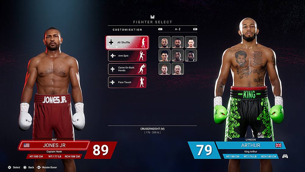 Fighter Select Customisation L1 A-Z Z 1 + Ali Shuffle + Arm Spin 26/001 Come On Both + Hands + Face Touch Hlelload Vaa-e E JONESJR. I KING ROY JONES JR Captain Hook HT:180  WT:177 LB RCH:188  89 CRUISERWEIGHT (M) (176-200lb) 200 lb) 79 WRC LYNDON ARTHUR King Arthur HT:18B  WT:176 LB RCH:189  CPU x Select Back KS Rotate Boxer