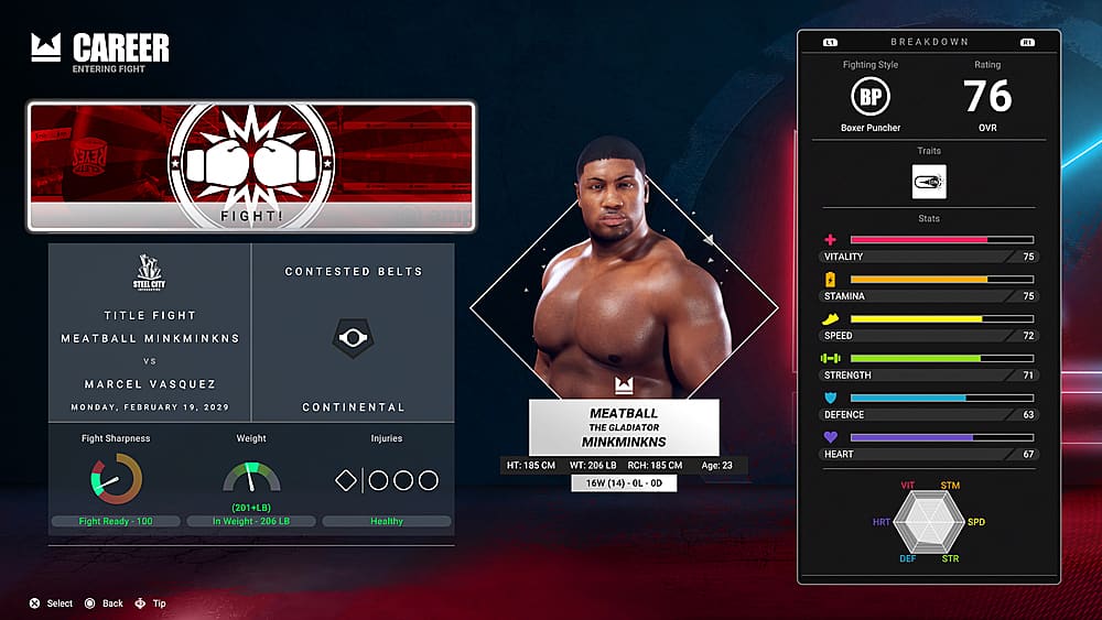 Career Entering Fight Reyes Clean Breakdown R1 Fighting Style Rating BP 76 Boxer Puncher OVR Traits Steel City Fight! emp CONTESTED BELTS + VITALITY STAMINA Stats 75 75 Title Fight Meatball Minkminkns Speed 72 vs Marcel Vasquez Strength 71 Monday. February 19. 2029 Continental Fight Sharpness Weight Injuries Meatball The Gladiator Minkminkns HT: 185 WT: 206 LB RCH: 185 16W (14) - OL OD Age: 23 DEFENCE HEART VIT STM 63 67 Fight Ready - 10 100 (201+LB) In Weight 206 LB Healthy HRT SPD DEF STR