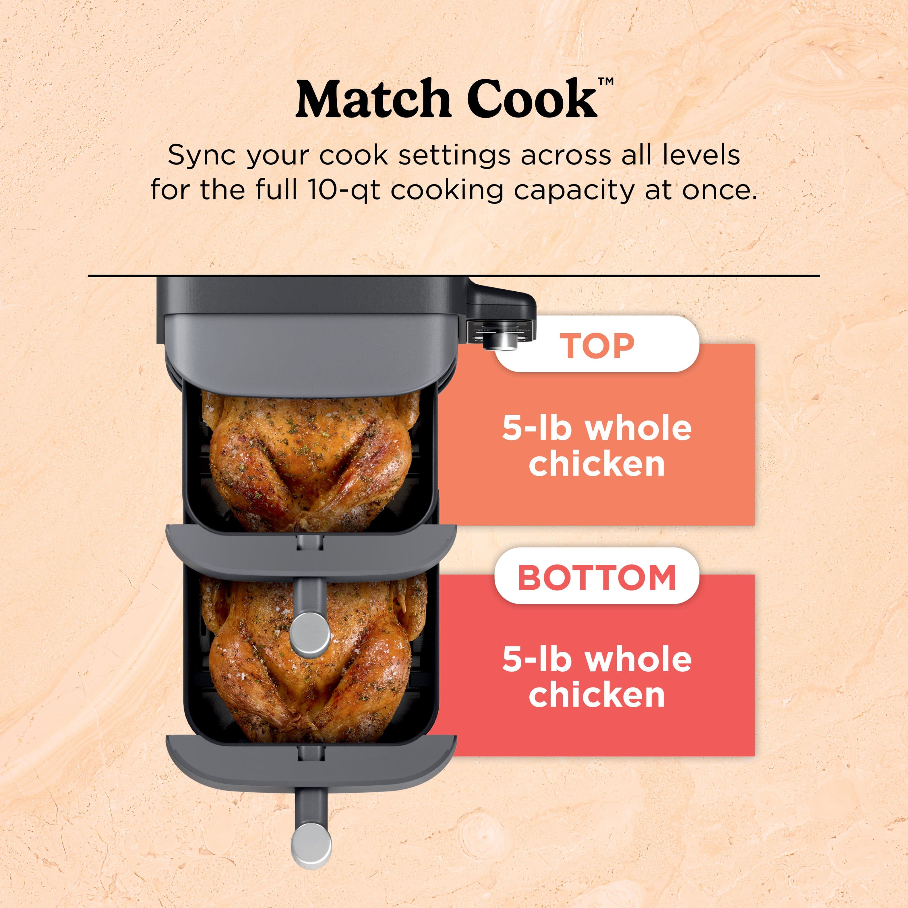 Match Cook Sync your cook settings across all levels for the full 10-qt cooking capacity at once. TOP 5-lb whole chicken BOTTOM 5-lb whole chicken