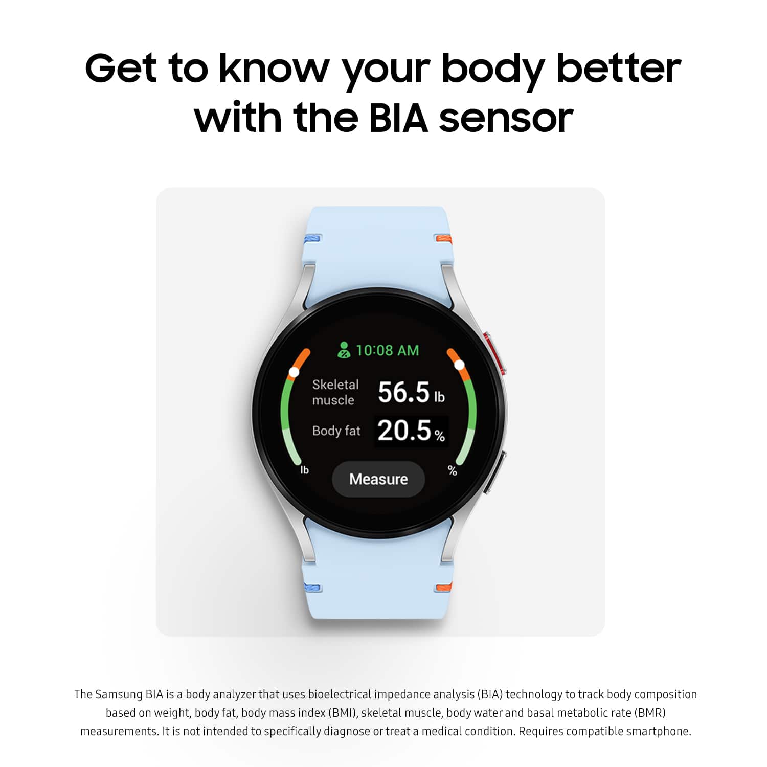 Get to know your body better with the BIA sensor. The Samsung BIA is a body analyzer that uses bioelectrical impedance analysis (BIA) technology to track body composition based on weight, body fat, body mass index (BMI), skeletal muscle, body water, and basal metabolic rate (BMR) measurements. It's not intended to specifically diagnose or treat a medical condition. Requires compatible smartphone.