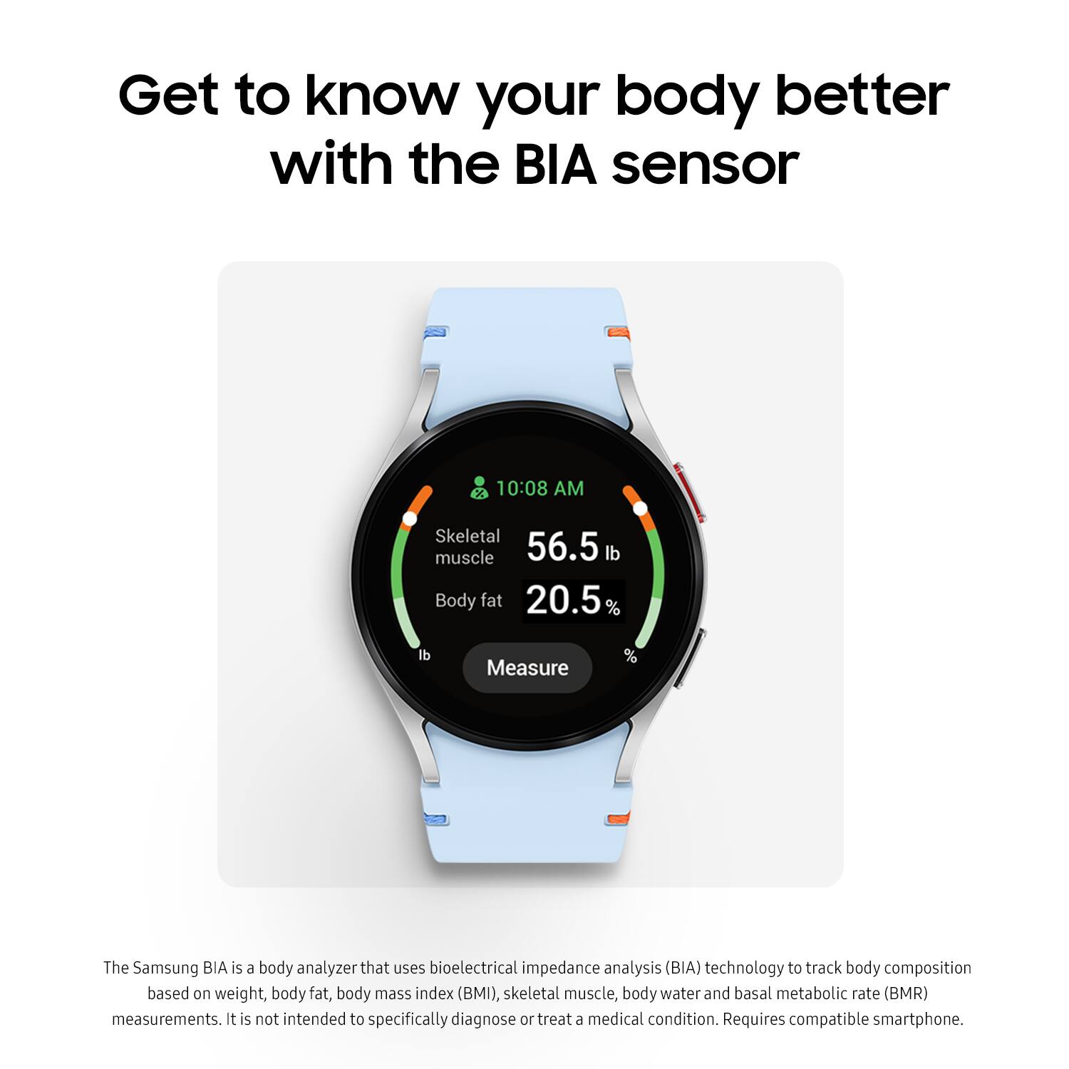 Get to know your body better with the BIA sensor. The Samsung BIA is a body analyzer that uses bioelectrical impedance analysis (BIA) technology to track body composition based on weight, body fat, body mass index (BMI), skeletal muscle, body water, and basal metabolic rate (BMR) measurements. It's not intended to specifically diagnose or treat a medical condition. Requires compatible smartphone.
