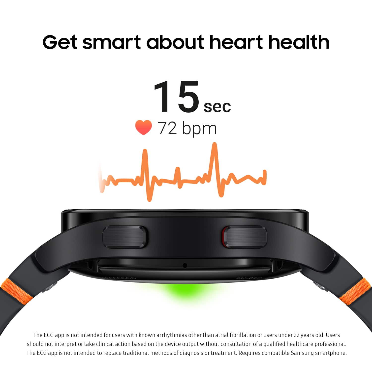 Get smart about heart health in 15 seconds with 72 bpm. The ECG app is not intended for users with known arrhythmias other than atrial fibrillation or users under 22 years old. Users should not interpret or take clinical action based on the device output without consultation of a qualified healthcare professional. The ECG app is not intended to replace traditional methods of diagnosis and treatment. Requires a compatible Samsung smartphone.