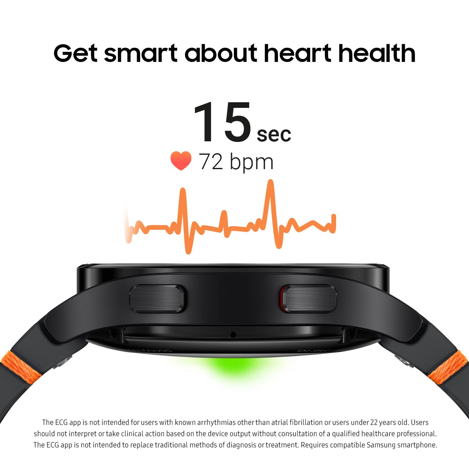 Get smart about heart health in 15 seconds with 72 bpm. The ECG app is not intended for users with known arrhythmias other than atrial fibrillation or users under 22 years old. Users should not interpret or take clinical action based on the device output without consultation of a qualified healthcare professional. The ECG app is not intended to replace traditional methods of diagnosis and treatment. Requires a compatible Samsung smartphone.