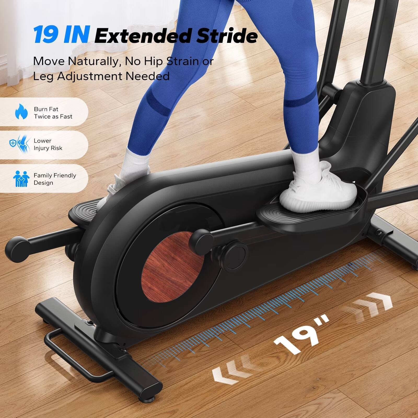 19 IN Extended Stride  
Move Naturally, No Hip Strain or Leg Adjustment Needed  

Burn Fat Twice as Fast  
Lower Injury Risk  
Family Friendly Design  

19"