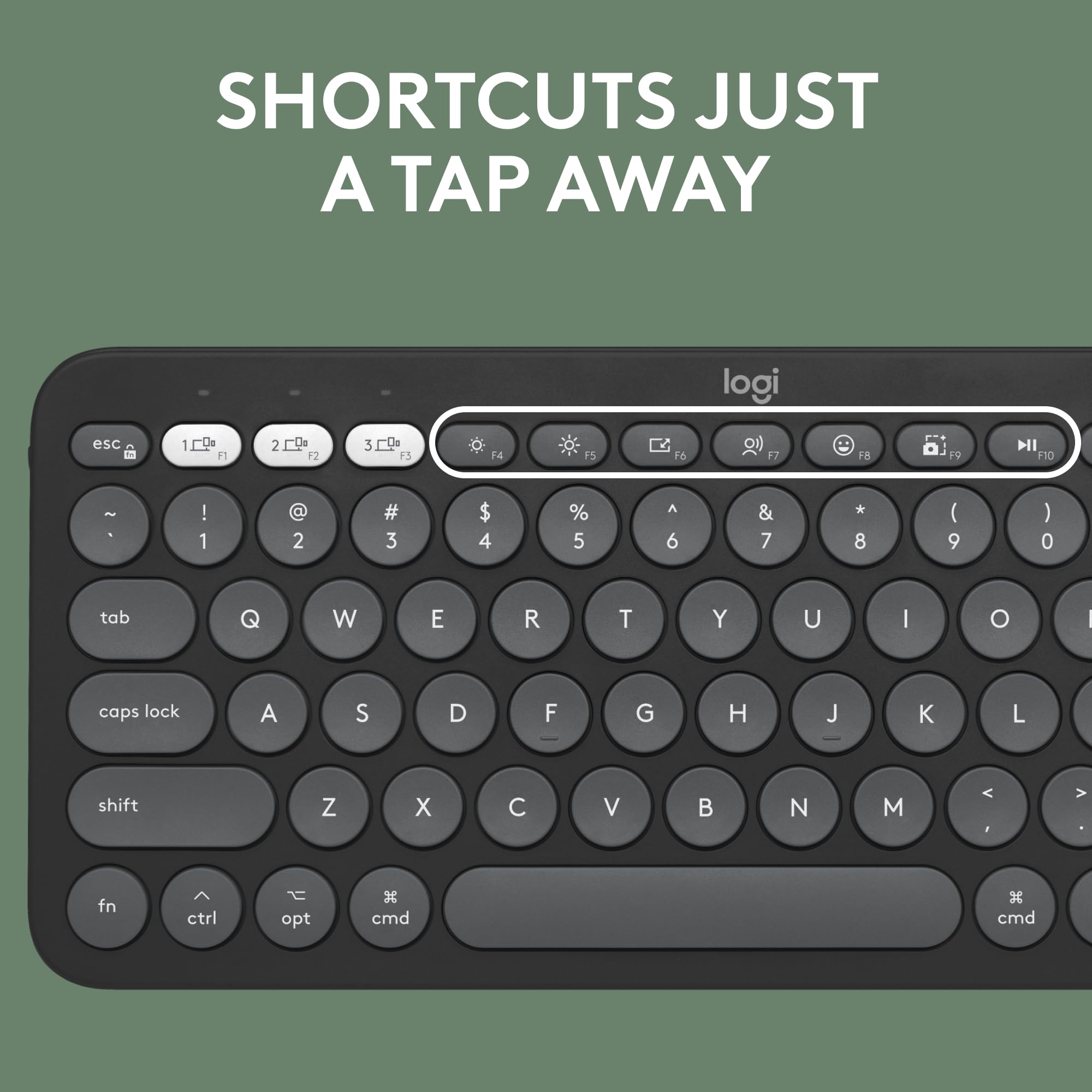 SHORTCUTS JUST A TAP AWAY

logi

esc 1 2 3 4 5 6 7 8 9 0 tab Q W E R T Y U I O caps lock A S D F G H J K L shift Z X C V B N M < > fn ctrl opt cmd cmd

F1 F2 F3 F4 F5 F6 F7 F8 F9 F10