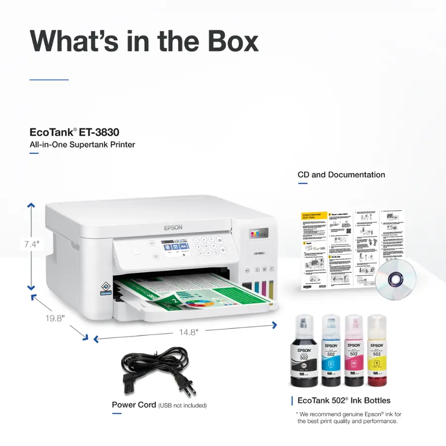What's in the Box: EcoTank ET-3830 All-in-One Supertank Printer, CD and Documentation.

* Size: 7.4" x 19.8" x 14.8"
* Brand: Epson
* Power Cord (USB not included)
* EcoTank 502 Ink Bottles
* We recommend genuine Epson ink for the best print quality and performance.