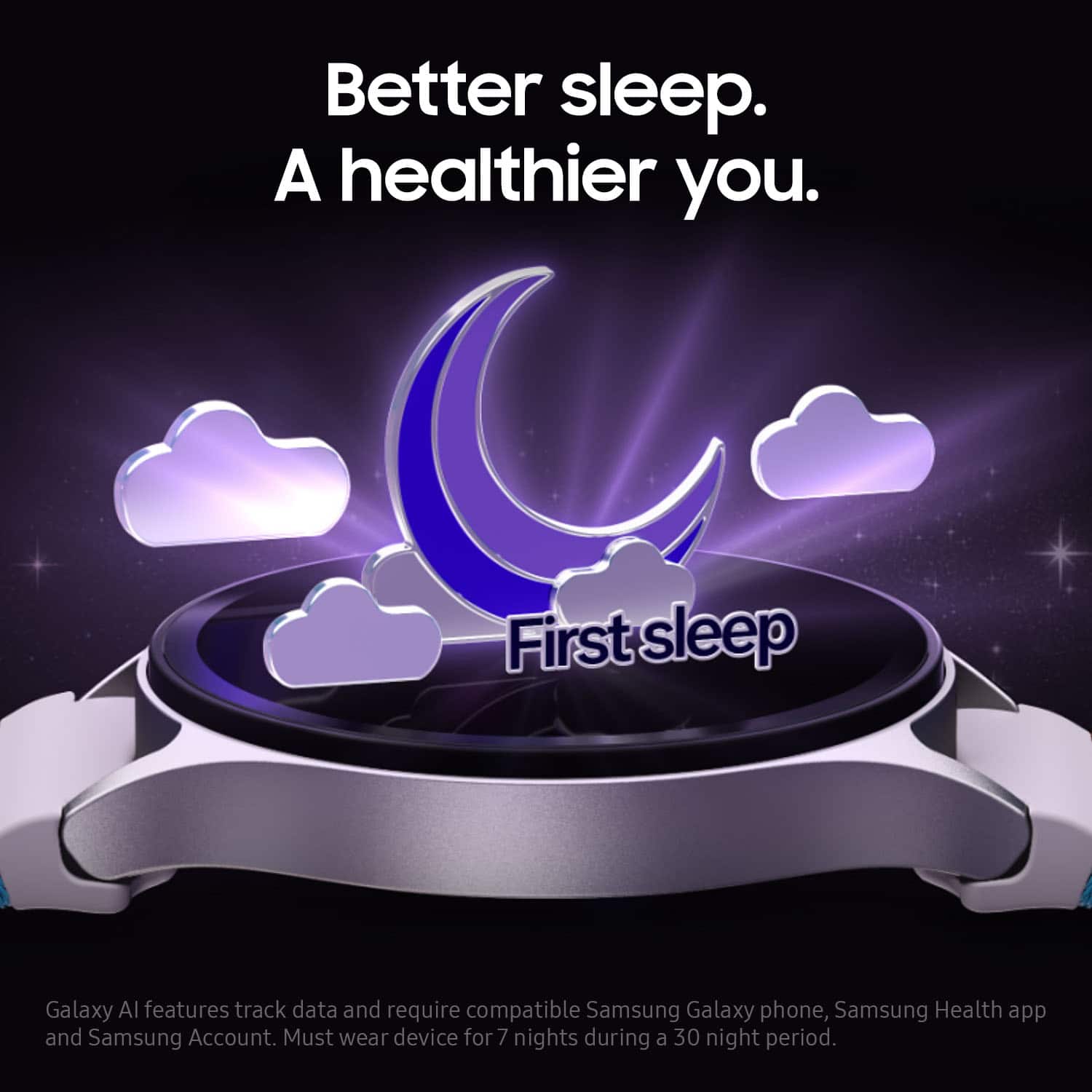 Better sleep. A healthier you. First Sleep Galaxy AI features track data and require compatible Samsung Galaxy phone, Samsung Health app, and Samsung Account. Must wear device for 7 nights during a 30-night period.