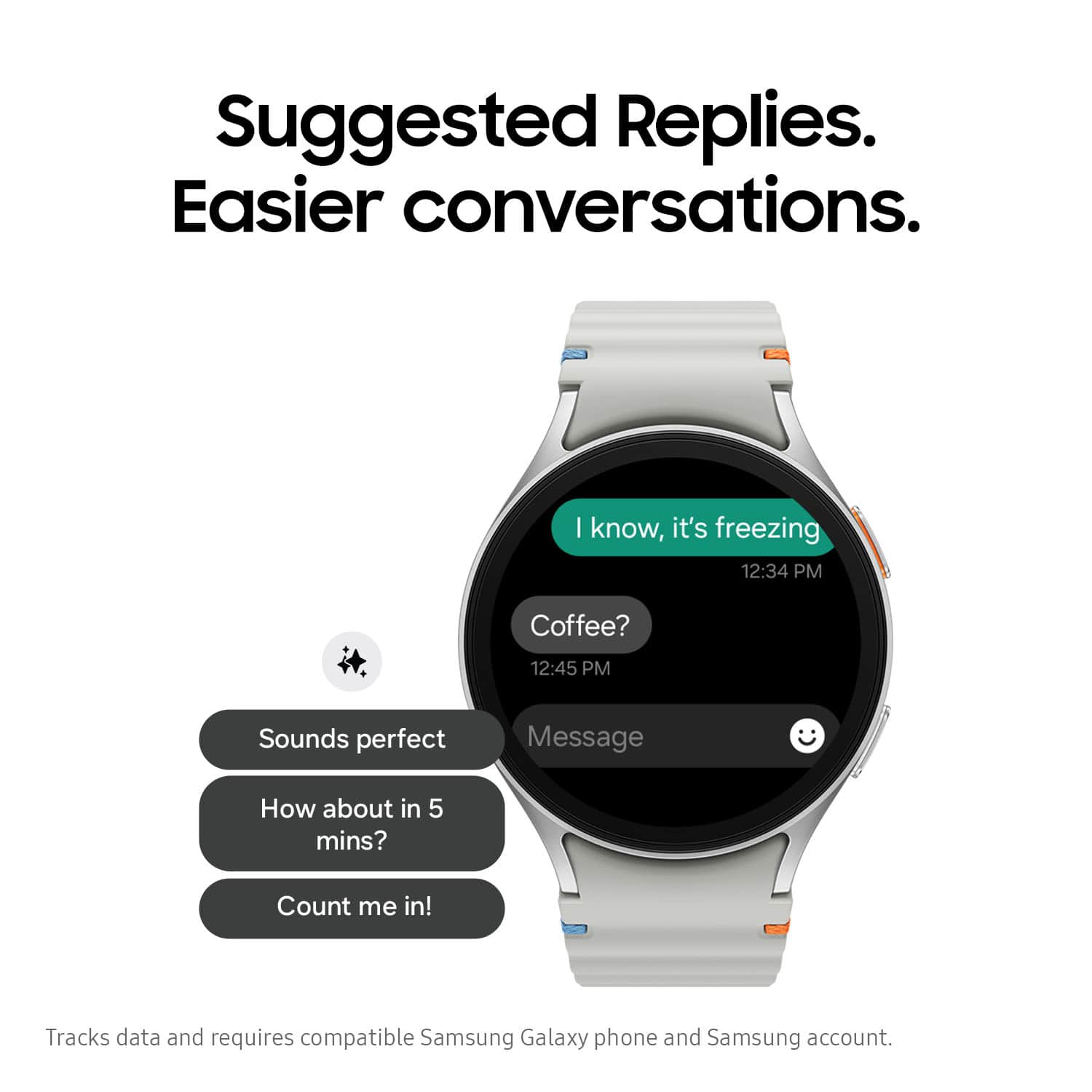 Suggested Replies. Easier conversations. I know, it's freezing 12:34 PM Coffee? 12:45 PM Sounds perfect. Message. How about in 5 mins? Count me in! Tracks data and requires compatible Samsung Galaxy phone and Samsung account.