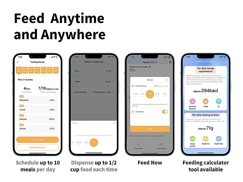 Feed Anytime and Anywhere:
1. Feeding Plan(s)
2. Adding feeding plan
3. Feeder SOLO
4. Feeding calculator
5. Sun. Mon Tue. Wed Thu. Fri. Sat
6. 110c. 770c. 7/. 0 30c. 7..
7. Time 17:00
8. Dispose food today 1/2
9. More Pet daily energy requirements
10. Plan on Sunday 4 times
11. 7/10 cup per day
12. 300 Feed Tamos Food
13. Telal Amount 07:30
14. Label Dinner Food Amount 1/2cup (Approx 50g)
15. Snack x Food Amount (Approx 30g)
16. 1/10 1/5 3/10 2/5 1/2
17. Dinner Food Amount 1/5 1/10 1/5
18. Cancel OK related size and densities food.
19. Feed Now
20. Confirm American 5.0kg Shorthair Pet daily feeding amount
21. According to recommendation, the daily feeding amount DER is Approx. 71g.
22. Edit the plan
23. Disable the plan
24. Actual meal