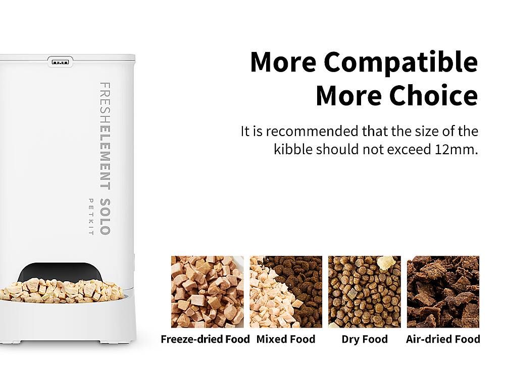 PETKIT FRESHELEMENT SOLO More Compatible More Choice It is recommended that the size of the kibble should not exceed 12mm. Freeze-dried Food, Mixed Food, Dry Food, Air-dried Food