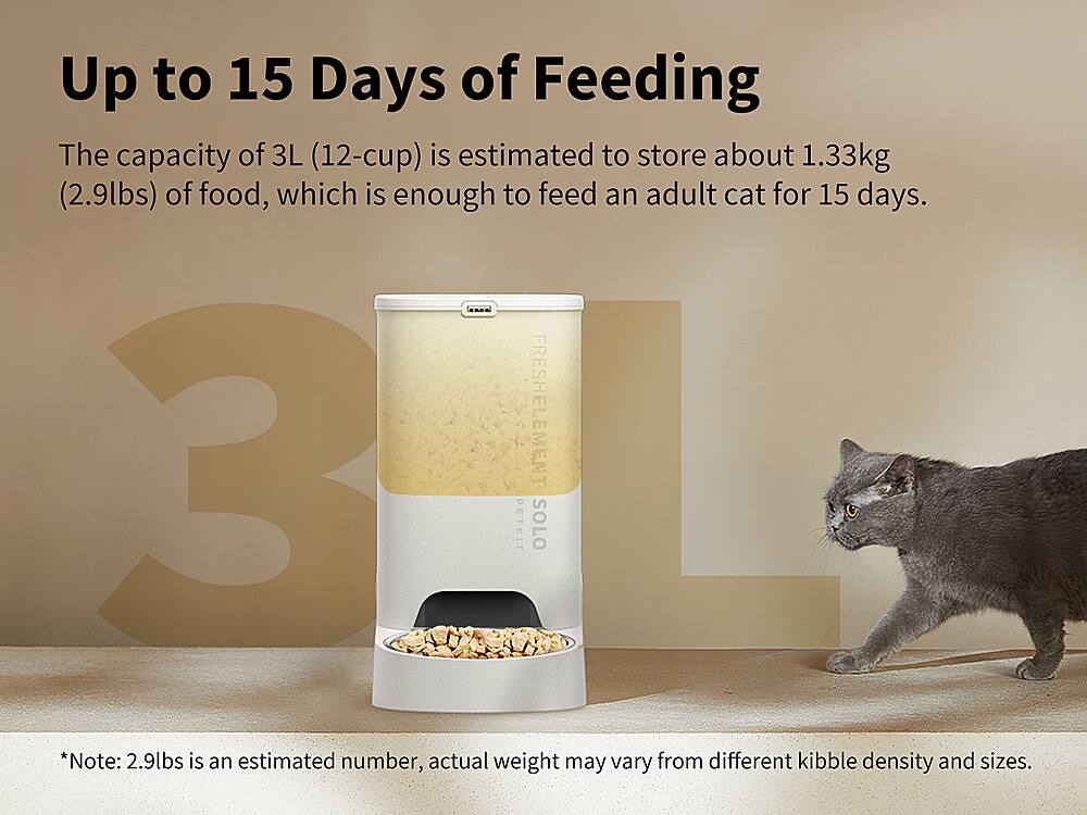 Up to 15 Days of Feeding The capacity of 3L (12-cup) is estimated to store about 1.33kg (2.9lbs) of food, which is enough to feed an adult cat for 15 days. 3 FRESHELEMENT PETKIT SOLO *Note: 2.9lbs is an estimated number, actual weight may vary from different kibble density and sizes.