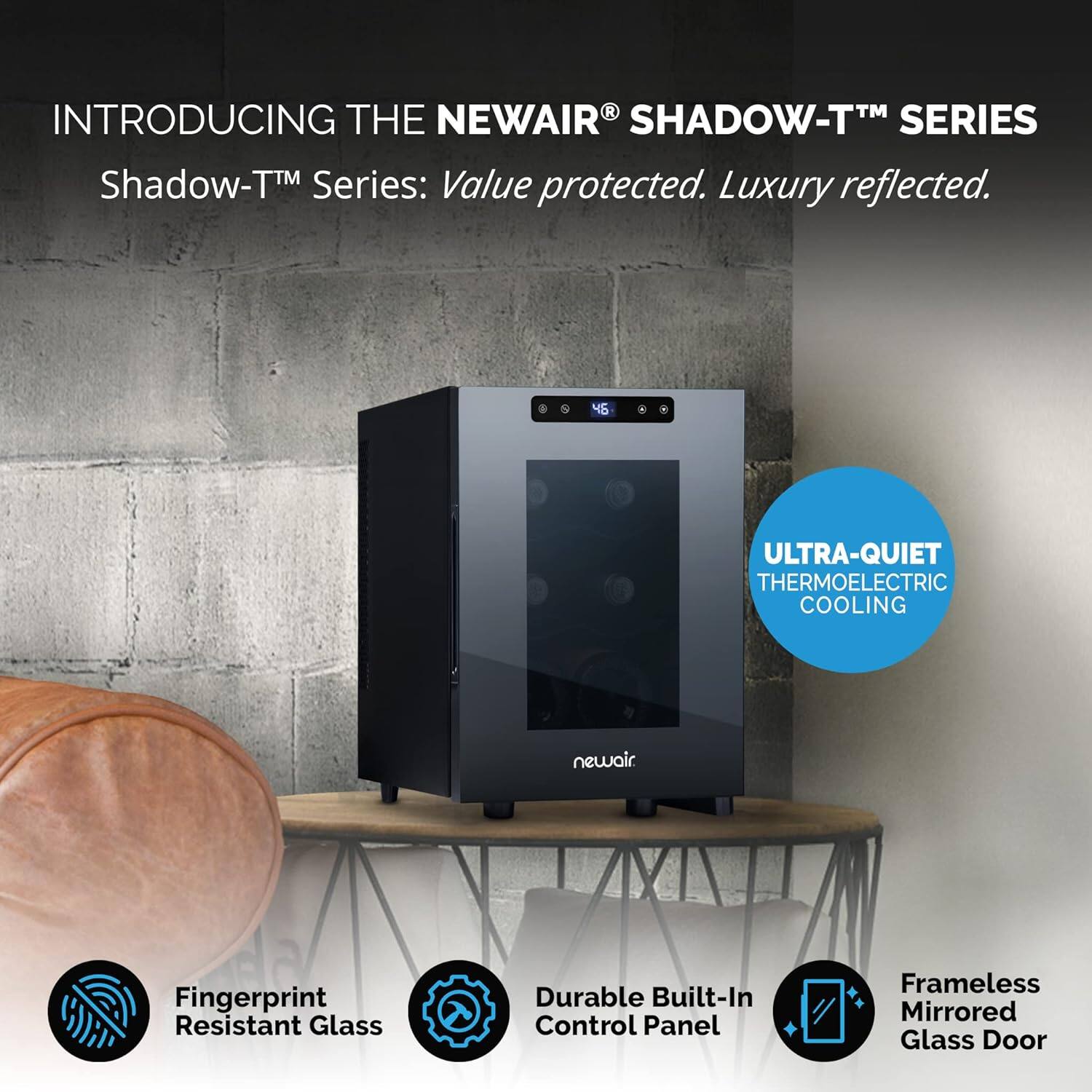 Introducing the NewAir Shadow-TM Series: Value protected. Luxury reflected. 45 ULTRA-QUIET THERMOELECTRIC COOLING newair Fingerprint Resistant Glass Durable Built-In Control Panel Frameless Mirrored Glass Door
