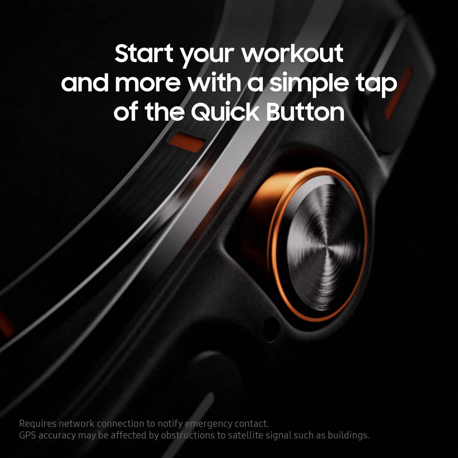 Start your workout and more with a simple tap of the Quick Button. Requires network connection to notify emergency contact. GPS accuracy may be affected by obstructions to satellite signal such as buildings.