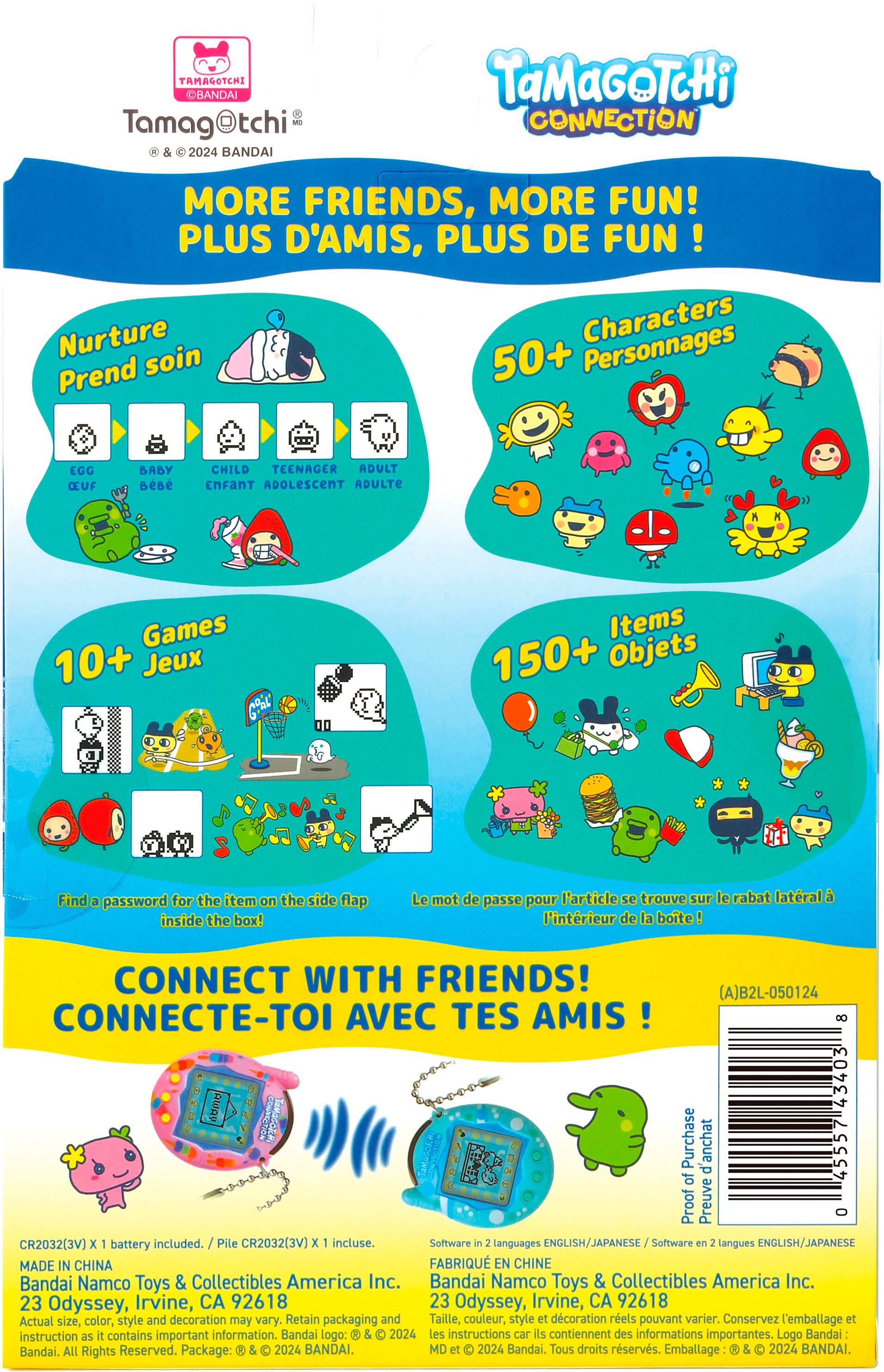 Tamagochi Connection: More Friends, More Fun! Plus d'amis, plus de fun! Nurture Characters Prend soin 50+ Personnages ECC Our AAAY nese CHILD TEENADER ADULT cmFAnT ADOLESCENT ADULTE Games 10+ Jeux Items 150+ Objets Find a password for the tem on the ide Rrp inside the boo! Le mot de passe pour P'article te trouve sur le abat latral A Fintrieur de La boito CONNECT WITH FRIENDS! (A]B2L-050124 CONNECTE-TOI AVEC TES AMIS! - OvIGP 43403 I Purchase BAT d'anchat 4555 of Proof Preuve - CHJ03JTV battery included. Pile CR2032(3V) E incluse. Software - tenguages NOLISH/JAPANESE Software - Sengues ENOLISM/JAPANESE MADE N CHINA FARRIQUE EN CHINE Bandai Namco Toys & Collectibles America Inc. Bandai Namco Toys & Collectibles America Inc. 23 Odyssey, Irvine, CA 92618 23 Odyssey, Irvine, CA 92618 ATual size color, sityle and decoration may vary Retain packaging and Taille, couleur style et dcoration reels pouvant v