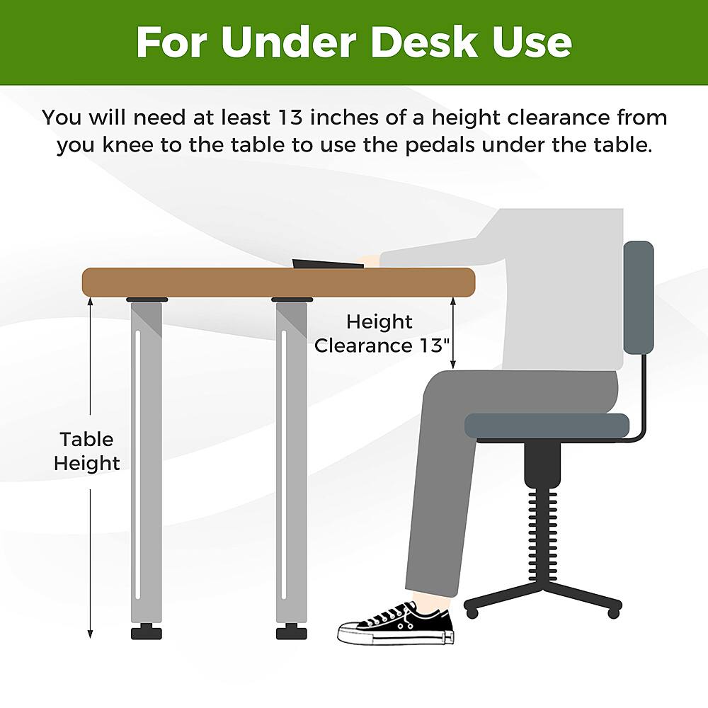 For Under Desk Use: You will need at least 13 inches of a height clearance from your knee to the table to use the pedals under the table. Height Clearance: 13" Table Height.