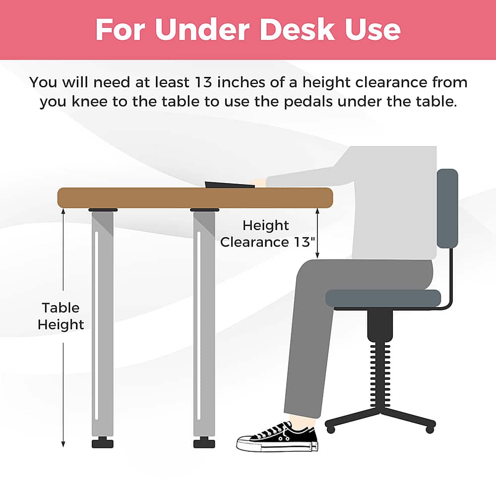 For Under Desk Use: You will need at least 13 inches of a height clearance from your knee to the table to use the pedals under the table. Height Clearance: 13" Table Height.
