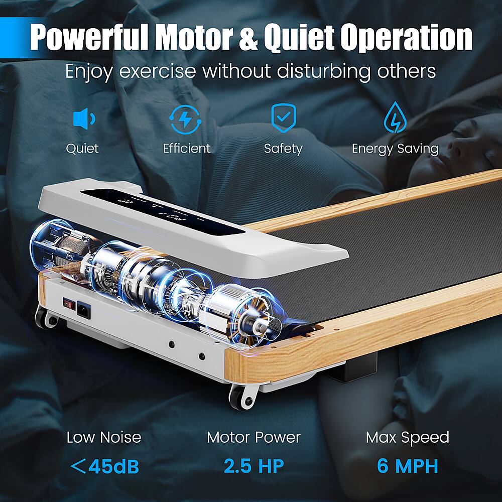 Powerful Motor & Quiet Operation Enjoy exercise without disturbing others Quiet 4 Efficient Safety 4 Energy Saving Low Noise 45dB Motor Power 2.5 HP Max Speed 6 MPH