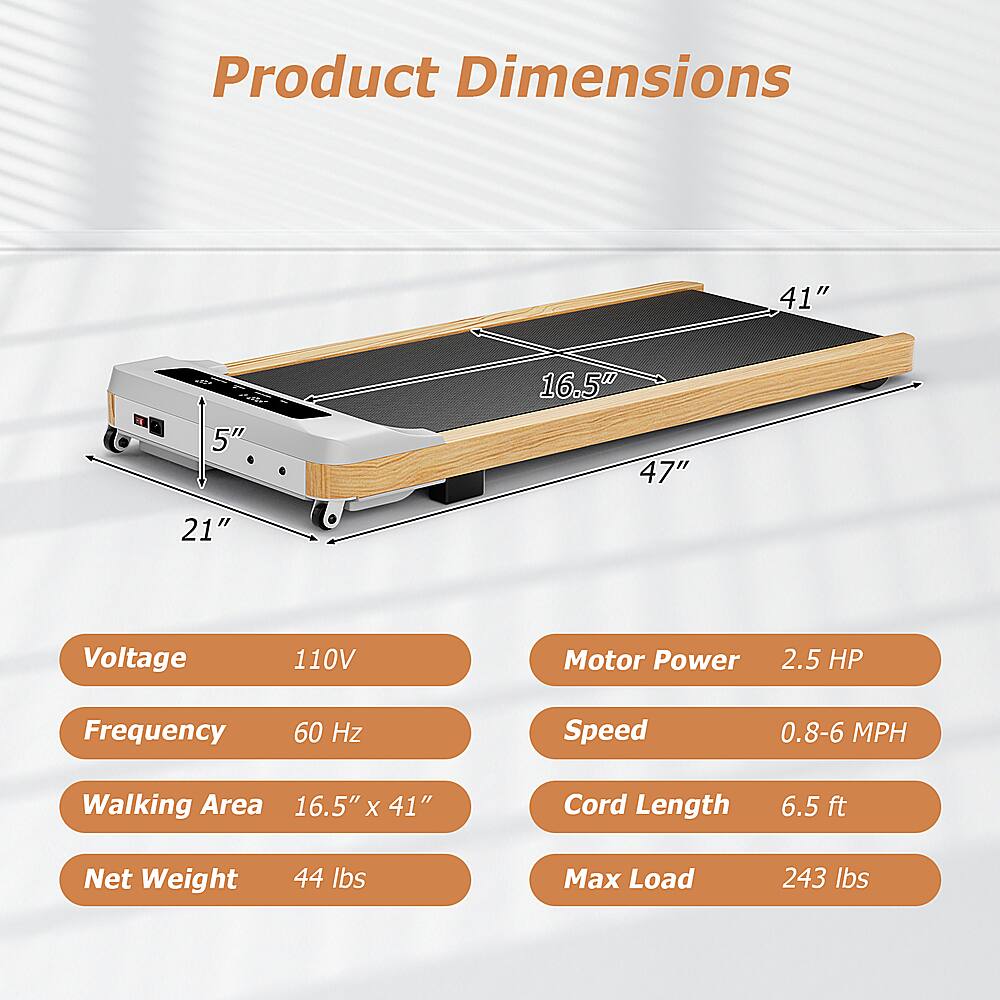 Product Dimensions: 41" x 5" x 16.5" x 47"
Voltage: 110V
Motor Power: 2.5 HP
Frequency: 60 Hz
Speed: 0.8-6 MPH
Walking Area: 16.5" x 41"
Cord Length: 6.5 ft
Net Weight: 44 lbs
Max Load: 243 lbs