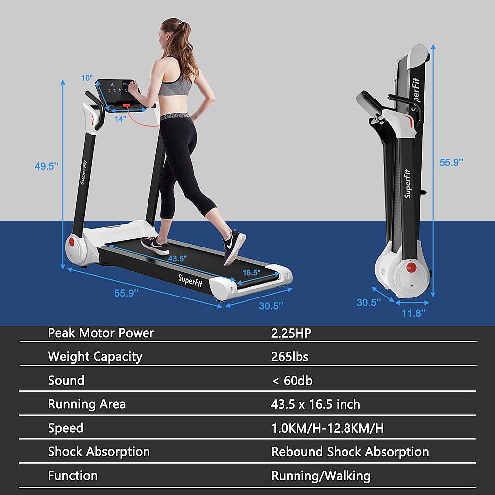 10" 14" perFit u 49.5" SuperFit SuperFit 55.9" 55.9" 43.5" SuperFit 16.5* 30.5" 30.5" 11.8" Peak Motor Power 2.25HP Weight Capacity Sound 265lbs 60db Running Area Speed Shock Absorption Function 43.5 X 16.5 inch 1.0KM/H-12.8KM/H Rebound Shock Absorption Running/Walking