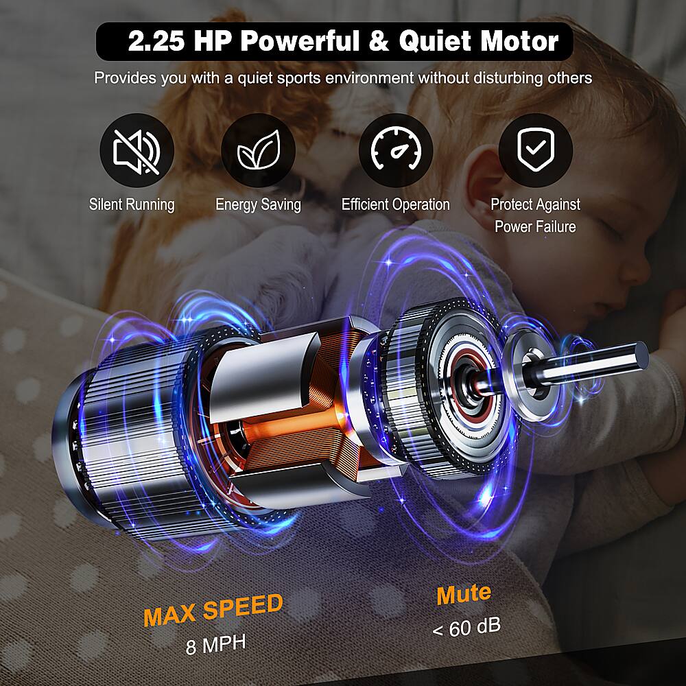 2.25 HP Powerful & Quiet Motor: Provides you with a quiet sports environment without disturbing others. Silent Running, Energy Saving, Efficient Operation, Protect Against Power Failure. MAX SPEED 8 MPH, Mute < 60 dB.