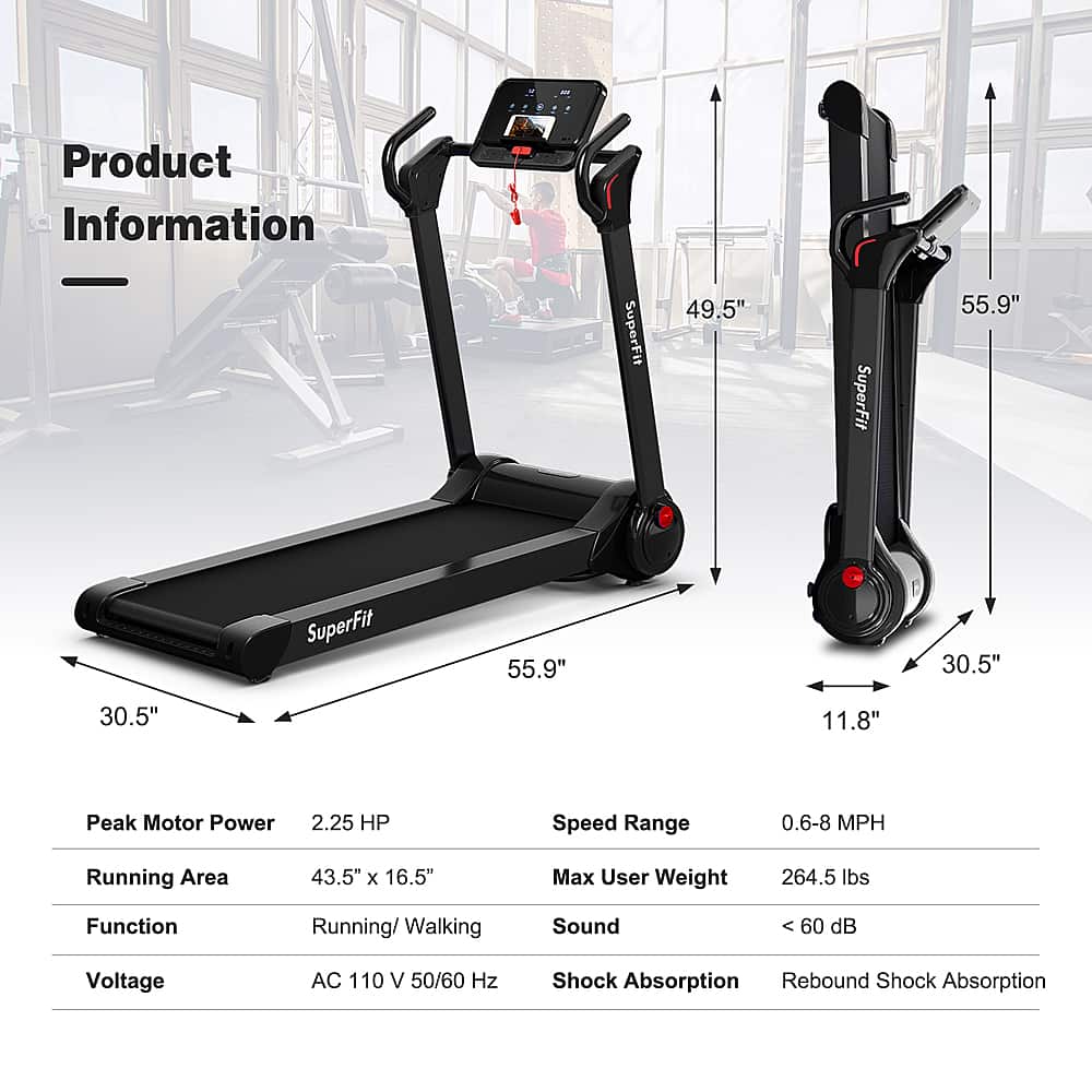 Product Information:
* SuperFit 49.5"
* SuperFit 55.9"
* Running Area: 43.5" x 16.5"
* Max User Weight: 264.5 lbs
* Function: Running/Walking
* Speed Range: 0.6-8 MPH
* Peak Motor Power: 2.25 HP
* Sound: 60 dB
* Voltage: AC 110 V 50/60 Hz
* Shock Absorption: Rebound
* Shock Absorption: SuperFit