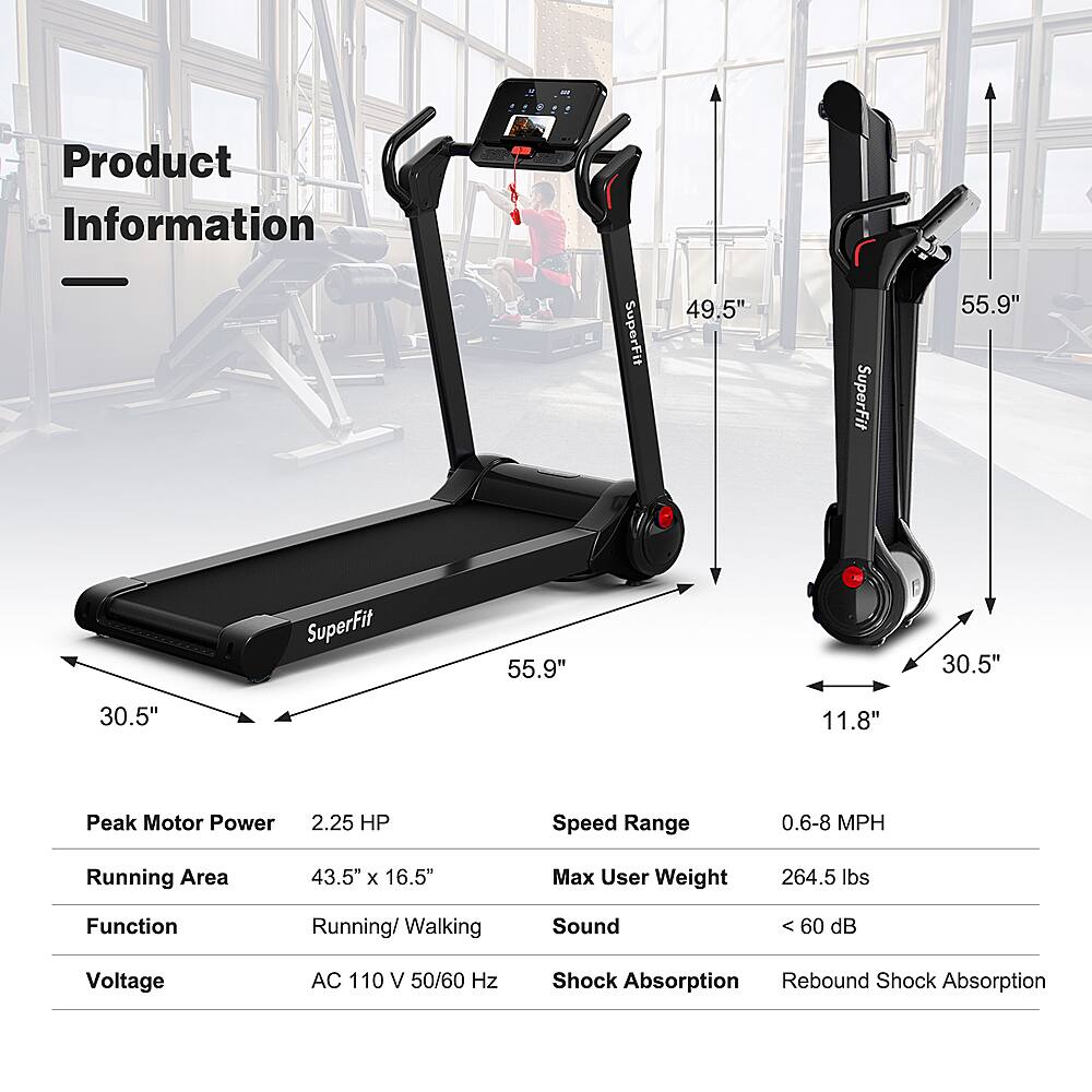 Product Information:

* SuperFit 49.5"
* SuperFit 55.9"
* Running Area: 43.5" x 16.5"
* Max User Weight: 264.5 lbs
* Function: Running/Walking
* Speed Range: 0.6-8 MPH
* Peak Motor Power: 2.25 HP
* Sound: 60 dB
* Voltage: AC 110 V 50/60 Hz
* Shock Absorption: Rebound
* Shock Absorption: SuperFit