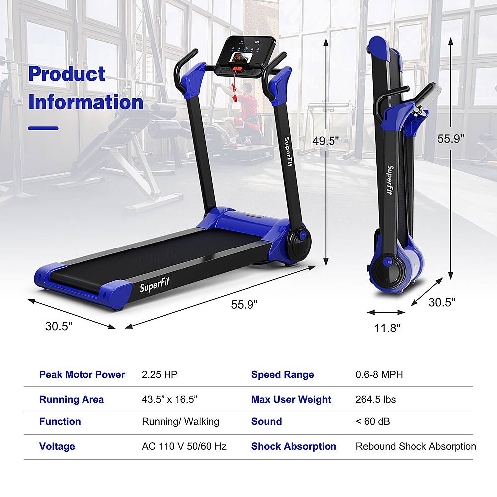 Product Information:
SuperFit 49.5"
SuperFit 55.9"
Running Area: 43.5" x 16.5"
Max User Weight: 264.5 lbs
Function: Running/Walking
Speed Range: 0.6-8 MPH
Peak Motor Power: 2.25 HP
Sound: <60 dB
Voltage: AC 110 V 50/60 Hz
Shock Absorption: Rebound
Shock Absorption: Rebound