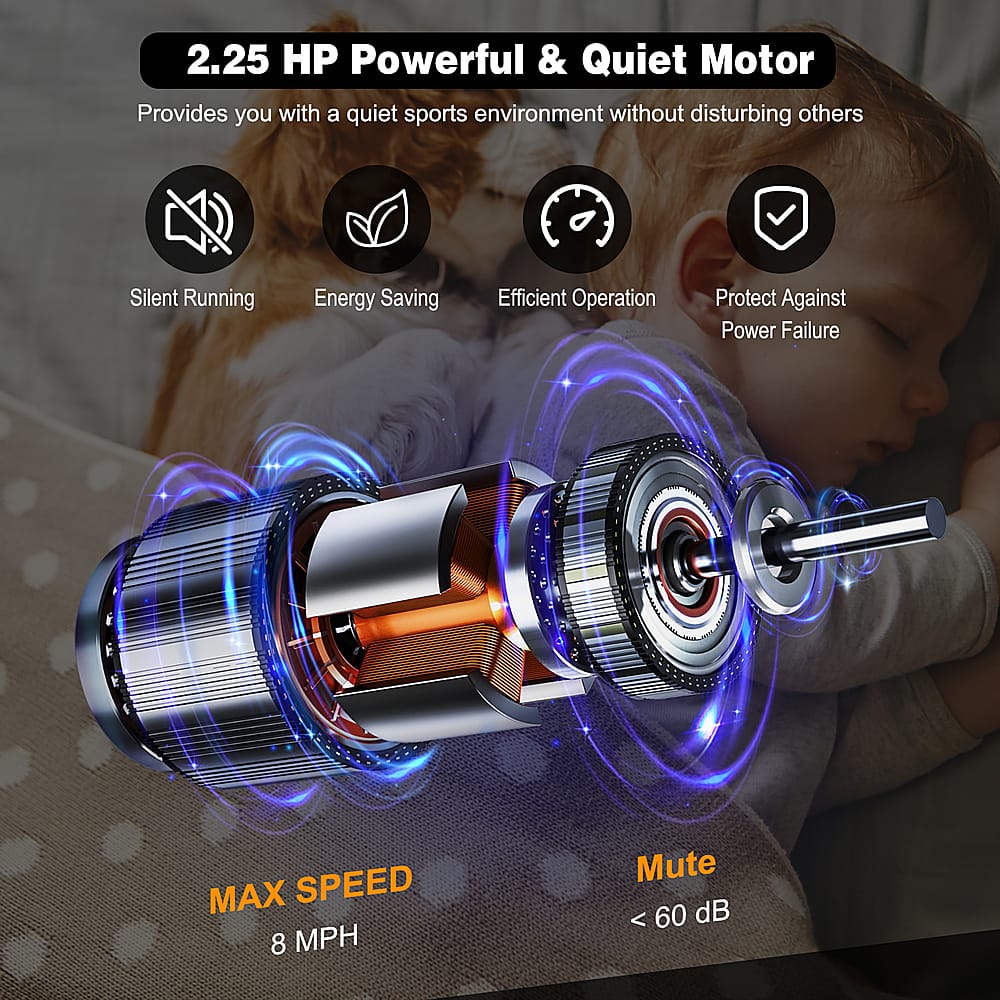 2.25 HP Powerful & Quiet Motor: Provides you with a quiet sports environment without disturbing others. Silent Running, Energy Saving, Efficient Operation, Protect Against Power Failure. MAX SPEED 8 MPH, Mute < 60 dB.
